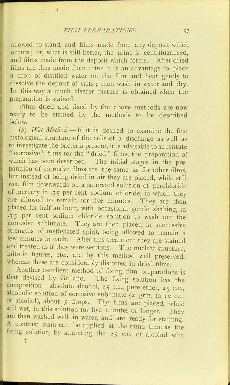allowed to stand, and films made from any deposit which occurs; or, what is still better, the urine is centrifugalised, and films made from the deposit which forms. After dried films are thus made from urine it is an advantage to place a drop of distilled water on the film and heat gently to dissolve the deposit of salts ; then wash in water and dry. In this way a much clearer picture is obtained when the preparation is stained. Films dried and fixed by the above methods are now ready to be stained by the methods to be described below. (b) Wet Method.—-If it is desired to examine the fine histological structure of the cells of a discharge as well as to investigate the bacteria present, it is advisable to substitute  corrosive  films for the  dried  films, the preparation of which has been described. The initial stages in the pre- paration of corrosive films are the same as for other films, but instead of being dried in air they are placed, while still wet, film downwards on a saturated solution of perchloride of mercury in .75 per cent sodium chloride, in which they are allowed to remain for five minutes. They are then placed for half an hour, with occasional gentle shaking, in .75 per cent sodium chloride solution to wash out the corrosive sublimate. They are then placed in successive strengths of methylated spirit, being allowed to remain a few minutes in each. After this treatment they are stained and treated as if they were sections. The nuclear structure, mitotic figures, etc., are by this method well preserved' whereas these are considerably distorted in dried films. Another excellent method of fixing film preparations is that devised by Gulland. The fixing solution has the composition—absolute alcohol, 25 c.c, pure ether, 25 c.c, alcoholic solution of corrosive sublimate (2 grm. in 10 c.c' of alcohol), about 5 drops. The films are placed, while still wet, in this solution for five minutes or longer. They are then washed well in water, and are ready for staining. A contrast stain can be applied at the same time as the fixing solution, by saturating the 25 c.c. of alcohol with 7
