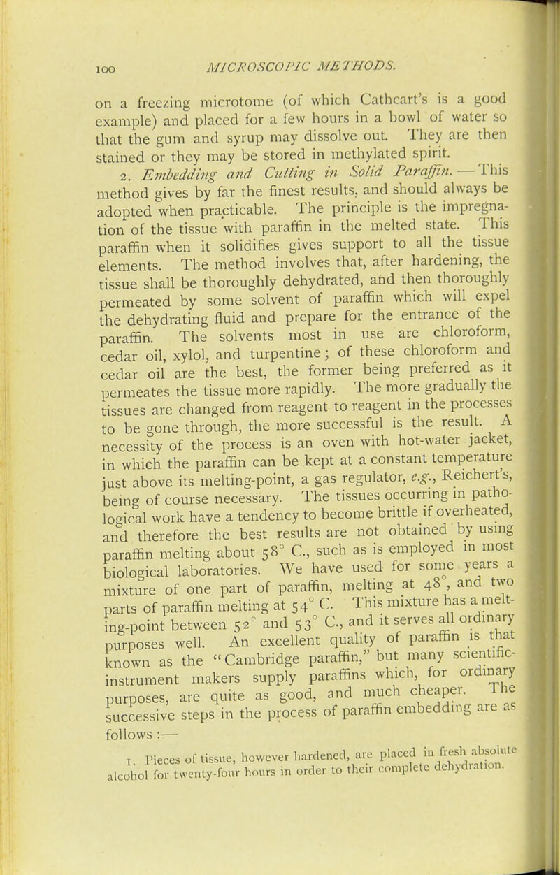 on a freezing microtome (of which Cathcart's is a good example) and placed for a few hours in a bowl of water so that the gum and syrup may dissolve out. They are then stained or they may be stored in methylated spirit. 2. Embedding and Cutting in Solid Paraffin. — This method gives by far the finest results, and should always be adopted when practicable. The principle is the impregna- tion of the tissue with paraffin in the melted state. This paraffin when it solidifies gives support to all the tissue elements. The method involves that, after hardening, the tissue shall be thoroughly dehydrated, and then thoroughly permeated by some solvent of paraffin which will expel the dehydrating fluid and prepare for the entrance of the paraffin. The solvents most in use are chloroform, cedar oil, xylol, and turpentine; of these chloroform and cedar oil are the best, the former being preferred as it permeates the tissue more rapidly. The more gradually the tissues are changed from reagent to reagent in the processes to be gone through, the more successful is the result. A necessity of the process is an oven with hot-water jacket, in which the paraffin can be kept at a constant temperature just above its melting-point, a gas regulator, e.g., Reichert s, being of course necessary. The tissues occurring in patho- logical work have a tendency to become brittle if overheated, and therefore the best results are not obtained by using paraffin melting about 5 8° C, such as is employed in most biological laboratories. We have used for some years a mixture of one part of paraffin, melting at 48 , and two parts of paraffin melting at 5 4° G This mixture has a melt- ing-point between 52c and 53° C, and it serves all ordinary purposes well. An excellent quality of paraffin is that known as the  Cambridge paraffin, but many scientific, instrument makers supply paraffins which for ordinary purposes, are quite as good, and much cheaper. The successive steps in the process of paraffin embedding are as follows :— Pieces of tissue, however hardened are placed alcohol for twenty-four hours in order to their complete dehydration.
