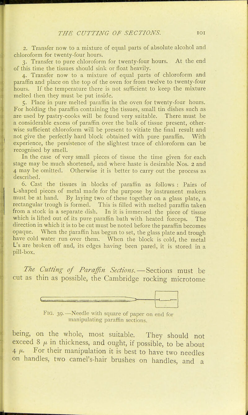 2. Transfer now to a mixture of equal parts of absolute alcohol and chloroform for twenty-four hours. 3. Transfer to pure chloroform for twenty-four hours. At the end of this time the tissues should sink or float heavily. 4. Transfer now to a mixture of equal parts of chloroform and paraffin and place on the top of the oven for from twelve to twenty-four hours. If the temperature there is not sufficient to keep the mixture melted then they must be put inside. 5. Place in pure melted paraffin in the oven for twenty-four hours. For holding the paraffin containing the tissues, small tin dishes such as are used by pastry-cooks will be found very suitable. There must be a considerable excess of paraffin over the bulk of tissue present, other- wise sufficient chloroform will be present to vitiate the final result and not give the perfectly hard block obtained with pure paraffin. With experience, the persistence of the slightest trace of chloroform can be recognised by smell. In the case of very small pieces of tissue the time given for each stage may be much shortened, and where haste is desirable Nos. 2 and 4 may be omitted. Otherwise it is better to carry out the process as described. 6. Cast the tissues in blocks of paraffin as follows : Pairs of L-shaped pieces of metal made for the purpose by instrument makers must be at hand. By laying two of these together on a glass plate, a rectangular trough is formed. This is filled with melted paraffin taken from a stock in a separate dish. In it is immersed the piece of tissue which is lifted out of its pure paraffin bath with heated forceps. The direction in which it is to be cut must be noted before the paraffin becomes opaque. When the paraffin has begun to set, the glass plate and trough have cold water run over them. When the block is cold, the metal L's are broken off and, its edges having been pared, it is stored in a pill-box. The Cutti?ig of Paraffin Sections.—Sections must be cut as thin as possible, the Cambridge rocking microtome Fig. 39.—Needle with square of paper on end for manipulating paraffin sections. being, on the whole, most suitable. They should not exceed 8 p in thickness, and ought, if possible, to be about 4 For their manipulation it is best to have two needles on handles, two camel's-hair brushes on handles, and a