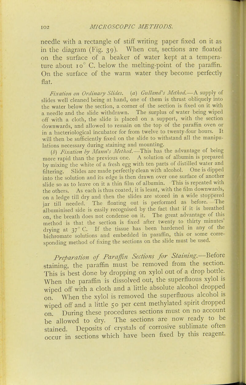needle with a rectangle of stiff writing paper fixed on it as in the diagram (Fig. 39). When cut, sections are floated on the surface of a beaker of water kept at a tempera- ture about io° C. below the melting-point of the paraffin. On the surface of the warm water they become perfectly flat. Fixation on Ordinary Slides, (a) Gulland's Method.—A supply of slides well cleaned being at hand, one of them is thrust obliquely into the water below the section, a corner of the section is fixed on it with a needle and the slide withdrawn. The surplus of water being wiped off with a cloth, the slide is placed on a support, with the section downwards, and allowed to remain on the top of the paraffin oven or in a bacteriological incubator for from twelve to twenty-four hours. It will then be sufficiently fixed on the slide to withstand all the manipu- lations necessary during staining and mounting. (£>) Fixation by Mann's Method.—This has the advantage of being more rapid than the previous one. A solution of albumin is prepared by mixing the white of a fresh egg with ten parts of distilled water and filtering. Slides are made perfectly clean with alcohol. One is dipped into the solution and its edge is then drawn over one surface of another slide so as to leave on it a thin film of albumin. This is repeated with the others. As each is thus coated, it is leant, with the film downwards, on a ledge till dry and then the slides are stored in a wide stoppered jar till needed. The floating out is performed as before. The albuminised side is easily recognised by the fact that if it is breathed on, the breath does not condense on it. The great advantage of this method is that the section is fixed after twenty to thirty minutes' drying at 37° C. If the tissue has been hardened in any of the bichromate solutions and embedded in paraffin, this or some corre- sponding method of fixing the sections on the slide must be used. Preparation of Paraffin Sections for Staining.—Before staining, the paraffin must be removed from the section. This is best done by dropping on xylol out of a drop bottle. When the paraffin is dissolved out, the superfluous xylol is wiped off with a cloth and a little absolute alcohol dropped on. When the xylol is removed the superfluous alcohol is wiped off and a little 50 per cent methylated spirit dropped on During these procedures sections must on no account be' allowed to dry. The sections are now ready to be stained Deposits of crystals of corrosive sublimate often occur in sections which have been fixed by this reagent.