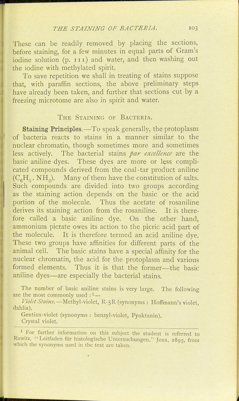 These can be readily removed by placing the sections, before staining, for a few minutes in equal parts of Gram's iodine solution (p. in) and water, and then washing out the iodine with methylated spirit. To save repetition we shall in treating of stains suppose that, with paraffin sections, the above preliminary steps have already been taken, and further that sections cut by a freezing microtome are also in spirit and water. The Staining of Bacteria. Staining Principles.—To speak generally, the protoplasm of bacteria reacts to stains in a manner similar to the nuclear chromatin, though sometimes more and sometimes less actively. The bacterial stains par excellence are the basic aniline dyes. These dyes are more or less compli- cated compounds derived from the coal-tar product aniline (C6H5. NH2). Many of them have the constitution of salts. Such compounds are divided into two groups according as the staining action depends on the basic or the acid portion of the molecule. Thus the acetate of rosaniline derives its staining action from the rosaniline. It is there- fore called a basic aniline dye. On the other hand, ammonium picrate owes its action to the picric acid part of the molecule. It is therefore termed an acid aniline dye. These two groups have affinities for different parts of the animal cell. The basic stains have a special affinity for the nuclear chromatin, the acid for the protoplasm and various formed elements. Thus it is that the former—the basic aniline dyes—are especially the bacterial stains. The number of basic aniline stains is very large. The following are the most commonly used :1— Violet Stains.—Methyl-violet, R-5R (synonyms : Hoffmann's violet, dahlia). Gentian-violet (synonyms : benzyl-violet, Pyoktanin). Crystal violet. 1 For further information on this subject the student is referred to Rawitz,  Leitfaden fur histologische Untersuchungen, Jena, 1895, from which the synonyms used in the text are taken.