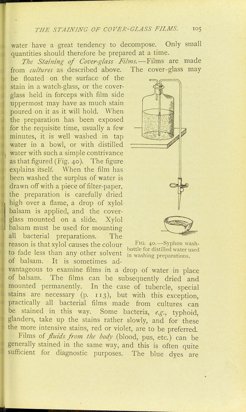 water have a great tendency to decompose. Only small quantities should therefore be prepared at a time. The Staining of Cover-glass Films.—Films are made from cultures as described above. The cover-glass may be floated on the surface of the stain in a watch-glass, or the cover- glass held in forceps with film side uppermost may have as much stain poured on it as it will hold. When the preparation has been exposed for the requisite time, usually a few minutes, it is well washed in tap water in a bowl, or with distilled water with such a simple contrivance as that figured (Fig. 40). The figure explains itself. When the film has been washed the surplus of water is drawn off with a piece of filter-paper, the preparation is carefully dried high over a flame, a drop of xylol balsam is applied, and the cover- glass mounted on a slide. Xylol balsam must be used for mounting all bacterial preparations. The reason is that xylol causes the colour FlG- 4°-— Syphon wash- . r 1 1 „ , bottle for distilled water used to fade less than any other solvent in washing preparations, of balsam. It is sometimes ad- vantageous to examine films in a drop of water in place of balsam. The films can be subsequently dried and mounted permanently. In the case of tubercle, special stains are necessary (p. 113), but with this exception, practically all bacterial films made from cultures can be stained in this way. Some bacteria, e.g., typhoid, glanders, take up the stains rather slowly, and for these the more intensive stains, red or violet, are to be preferred. Films of fluids from the body (blood, pus, etc.) can be generally stained in the same way, and this is often quite sufficient for diagnostic purposes. The blue dyes are