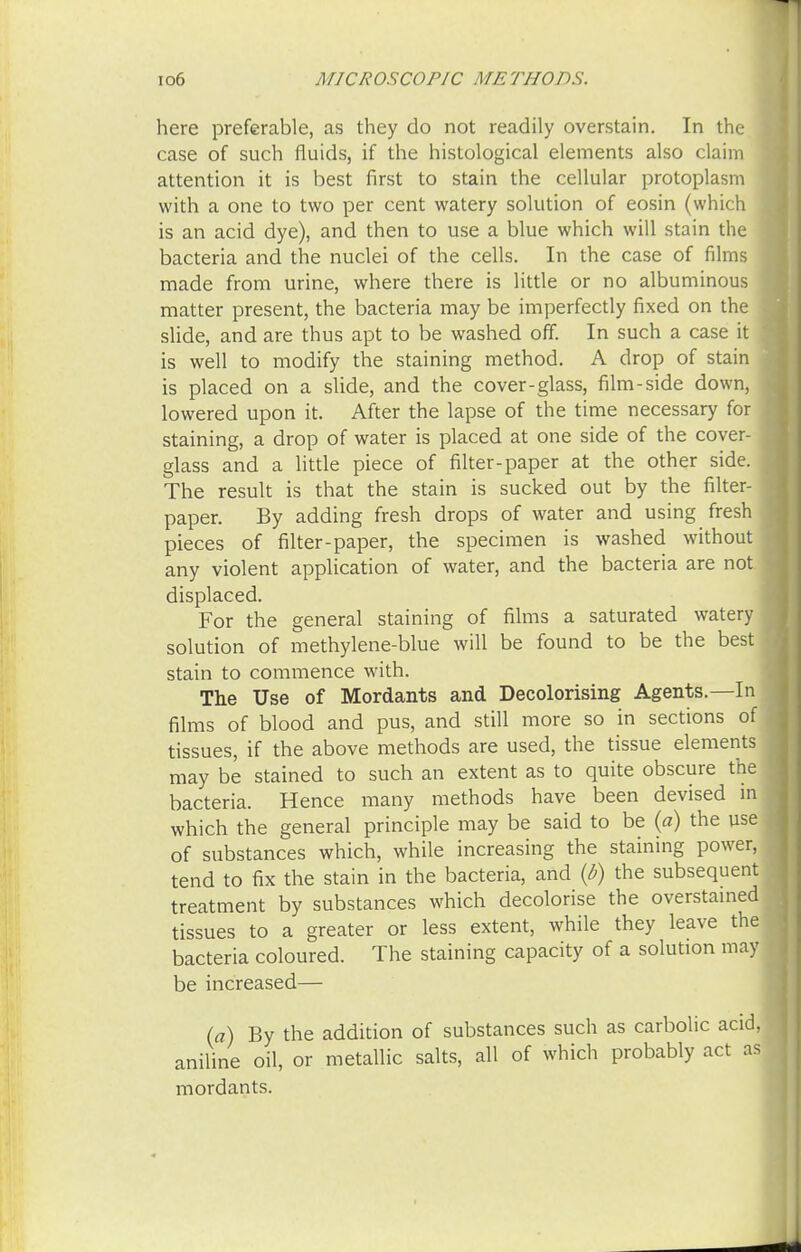 here preferable, as they do not readily overstain. In the case of such fluids, if the histological elements also claim attention it is best first to stain the cellular protoplasm with a one to two per cent watery solution of eosin (which is an acid dye), and then to use a blue which will stain the bacteria and the nuclei of the cells. In the case of films made from urine, where there is little or no albuminous matter present, the bacteria may be imperfectly fixed on the slide, and are thus apt to be washed off. In such a case it is well to modify the staining method. A drop of stain is placed on a slide, and the cover-glass, film-side down, lowered upon it. After the lapse of the time necessary for staining, a drop of water is placed at one side of the cover- glass and a little piece of filter-paper at the other side. The result is that the stain is sucked out by the filter- paper. By adding fresh drops of water and using fresh pieces of filter-paper, the specimen is washed without any violent application of water, and the bacteria are not displaced. For the general staining of films a saturated watery solution of methylene-blue will be found to be the best stain to commence with. The Use of Mordants and Decolorising Agents.—In films of blood and pus, and still more so in sections of tissues, if the above methods are used, the tissue elements may be stained to such an extent as to quite obscure the bacteria. Hence many methods have been devised in which the general principle may be said to be (a) the use of substances which, while increasing the staining power, tend to fix the stain in the bacteria, and (b) the subsequent treatment by substances which decolorise the overstained tissues to a greater or less extent, while they leave the bacteria coloured. The staining capacity of a solution may be increased— (a) By the addition of substances such as carbolic acid, aniline oil, or metallic salts, all of which probably act as mordants.