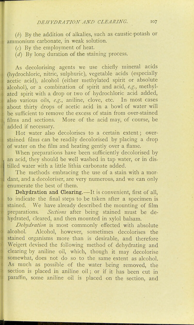 (/>) By the addition of alkalies, such as caustic -potash or ammonium carbonate, in weak solution. (c) By the employment of heat. (d) By long duration of the staining process. As decolorising agents we use chiefly mineral acids (hydrochloric, nitric, sulphuric), vegetable acids (especially acetic acid), alcohol (either methylated spirit or absolute alcohol), or a combination of spirit and acid, e.g., methyl- ated spirit with a drop or two of hydrochloric acid added, also various oils, e.g., aniline, clove,, etc. In most cases about thirty drops of acetic acid in a bowl of water will be sufficient to remove the excess of stain from over-stained I films and sections. More of the acid may, of course, be added if necessary. Hot water also decolorises to a certain extent; over- stained films can be readily decolorised by placing a drop of water on the film and heating gently over a flame. When preparations have been sufficiently decolorised by j an acid, they should be well washed in tap water, or in dis- J tilled water with a little lithia carbonate added. The methods embracing the use of a stain with a mor- I dant, and a decoloriser, are very numerous, and we can only enumerate the best of them. Dehydration and Clearing.—It is convenient, first of all, to indicate the final steps to be taken after a specimen is stained. We have already described the mounting of film preparations. Sections after being stained must be de- hydrated, cleared, and then mounted in xylol balsam. Dehydration is most commonly effected with absolute alcohol. Alcohol, however, sometimes decolorises the stained organisms more than is desirable, and therefore Weigert devised the following method of dehydrating and clearing by aniline oil, which, though it may decolorise somewhat, does not do so to the same extent as alcohol. As much as possible of the water being removed, the section is placed in aniline oil; or if it has been cut in paraffin, some aniline oil is placed on the section, and 1