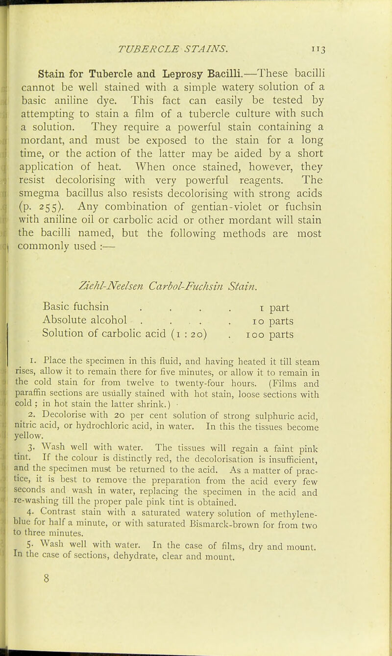 Stain for Tubercle and Leprosy Bacilli.—These bacilli cannot be well stained with a simple watery solution of a basic aniline dye. This fact can easily be tested by attempting to stain a film of a tubercle culture with such a solution. They require a powerful stain containing a mordant, and must be exposed to the stain for a long time, or the action of the latter may be aided by a short application of heat. When once stained, however, they resist decolorising with very powerful reagents. The smegma bacillus also resists decolorising with strong acids (P- 255)- Any combination of gentian-violet or fuchsin with aniline oil or carbolic acid or other mordant will stain the bacilli named, but the following methods are most commonly used :— Ziehl-Neelsen Carbol-Fuchsin Stain. Basic fuchsin i part Absolute alcohol . ... . 10 parts Solution of carbolic acid (i : 20) . 100 parts 1. Place the specimen in this fluid, and having heated it till steam rises, allow it to remain there for five minutes, or allow it to remain in the cold stain for from twelve to twenty-four hours. (Films and paraffin sections are usually stained with hot stain, loose sections with cold ; in hot stain the latter shrink.) • 2. Decolorise with 20 per cent solution of strong sulphuric acid, nitric acid, or hydrochloric acid, in water. In this the tissues become yellow. 3. Wash well with water. The tissues will regain a faint pink tint. If the colour is distinctly red, the decolorisation is insufficient, and the specimen must be returned to the acid. As a matter of prac- tice, it is best to remove the preparation from the acid every few seconds and wash in water, replacing the specimen in the acid and re-washing till the proper pale pink tint is obtained. 4. Contrast stain with a saturated watery solution of methylene- blue for half a minute, or with saturated Bismarck-brown for from two to three minutes. 5. Wash well with water. In the case of films, dry and mount. In the case of sections, dehydrate, clear and mount.