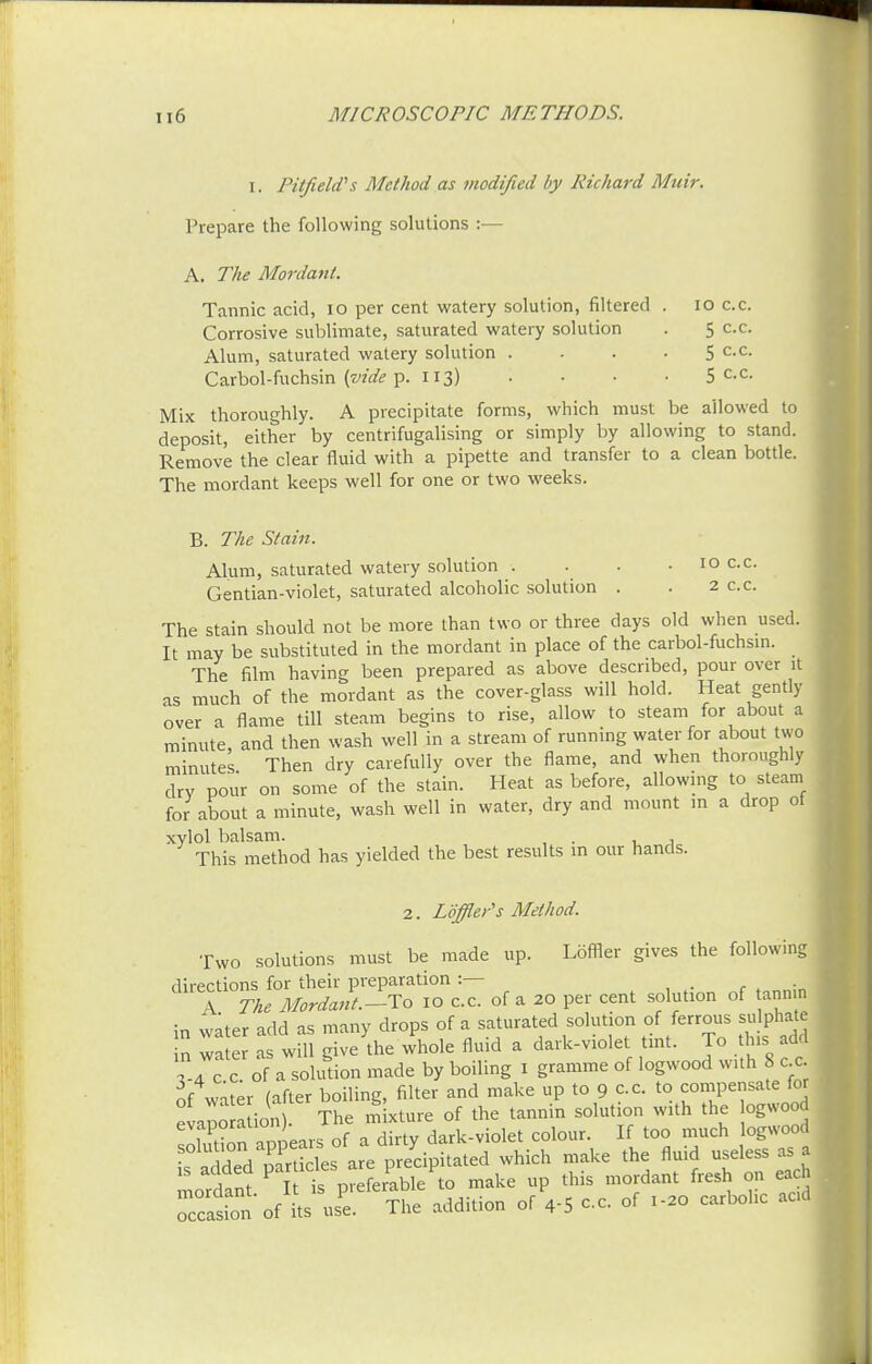 i. Pi (field's Method as modified by Richard Mnir. Prepare the following solutions :— A. The Mordant. Tannic acid, 10 per cent watery solution, filtered Corrosive sublimate, saturated watery solution Alum, saturated watery solution . Carbol-fuchsin {vide p. 113) 10 c.c. 5 c.c. 5 c.c. 5 c.c. Mix thoroughly. A precipitate forms, which must be allowed to deposit, either by centrifugalising or simply by allowing to stand. Remove the clear fluid with a pipette and transfer to a clean bottle. The mordant keeps well for one or two weeks. B. The Stain. Alum, saturated watery solution . Gentian-violet, saturated alcoholic solution 10 c.c. 2 c.c. The stain should not be more than two or three days old when used. It may be substituted in the mordant in place of the carbol-fuchsin. The film having been prepared as above described, pour over it as much of the mordant as the cover-glass will hold. Heat gently over a flame till steam begins to rise, allow to steam for about a minute, and then wash well in a stream of running water for about two minutes Then dry carefully over the flame, and when thoroughly dry pour on some of the stain. Heat as before, allowing to steam for about a minute, wash well in water, dry and mount in a drop ot xylol balsam. . , This method has yielded the best results in our hands. 2. Loffler's Method. Two solutions must be made up. Loffier gives the following ^TnfM^Tf^I of a 20 per cent solution of tann, \n water add as many drops of a saturated solution of ferrous sulphate n wa e as wU give'the whole fluid a dark-violet tint. To this add 7 of ablution made by boiling 1 gramme of logwood with 8 c c nf water (after boiling, filter and make up to 9 c.c to compensate for evapoa ion The mixture of the tannin solution with the bgvvood sEn appears of a dirty dark-violet colour. If too much logwood s added particles are precipitated which make the fluid useless as a is aaaea pa 1mordant fresh on each ^ 0^5 c=. of «. carMic J