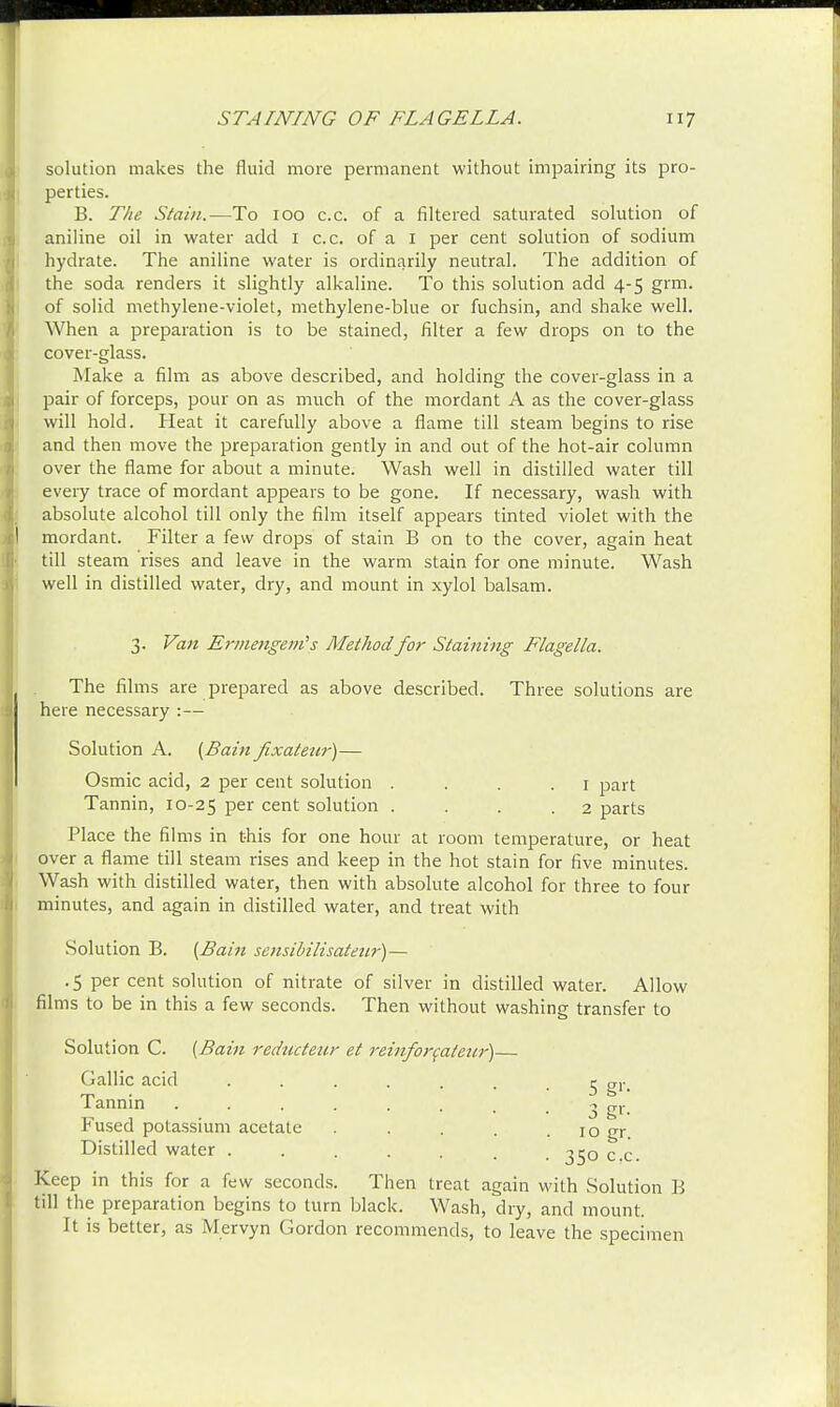 solution makes the fluid more permanent without impairing its pro- perties. B. The Stain.—To 100 c.c. of a filtered saturated solution of aniline oil in water add 1 c.c. of a 1 per cent solution of sodium hydrate. The aniline water is ordinarily neutral. The addition of the soda renders it slightly alkaline. To this solution add 4-5 grm. of solid methylene-violet, methylene-blue or fuchsin, and shake well. When a preparation is to be stained, filter a few drops on to the cover-glass. Make a film as above described, and holding the cover-glass in a pair of forceps, pour on as much of the mordant A as the cover-glass will hold. Heat it carefully above a flame till steam begins to rise and then move the preparation gently in and out of the hot-air column over the flame for about a minute. Wash well in distilled water till every trace of mordant appears to be gone. If necessary, wash with absolute alcohol till only the film itself appears tinted violet with the mordant. Filter a few drops of stain B on to the cover, again heat till steam rises and leave in the warm stain for one minute. Wash well in distilled water, dry, and mount in xylol balsam. 3. Van Ermengem's Method for Staining Flagella. The films are prepared as above described. Three solutions are here necessary :— Solution A. {Bain fixateur)— Osmic acid, 2 per cent solution . 1 part Tannin, 10-25 Per cent solution . . . .2 parts Place the films in this for one hour at room temperature, or heat over a flame till steam rises and keep in the hot stain for five minutes. Wash with distilled water, then with absolute alcohol for three to four minutes, and again in distilled water, and treat with Solution B. {Bain sensibilisateur)— . 5 per cent solution of nitrate of silver in distilled water. Allow films to be in this a few seconds. Then without washing transfer to Solut ion C. {Bam Teductenr et ixinfoycaleuv} Gallic acid ....... 5 gr. Tannin Fused potassium acetate Distilled water . Keep in this for a few seconds 3 gr- . 10 gr. • 35o c.c. Then treat again with Solution B till the preparation begins to turn black. Wash, dry, and mount. It is better, as Mervyn Gordon recommends, to leave the specimen