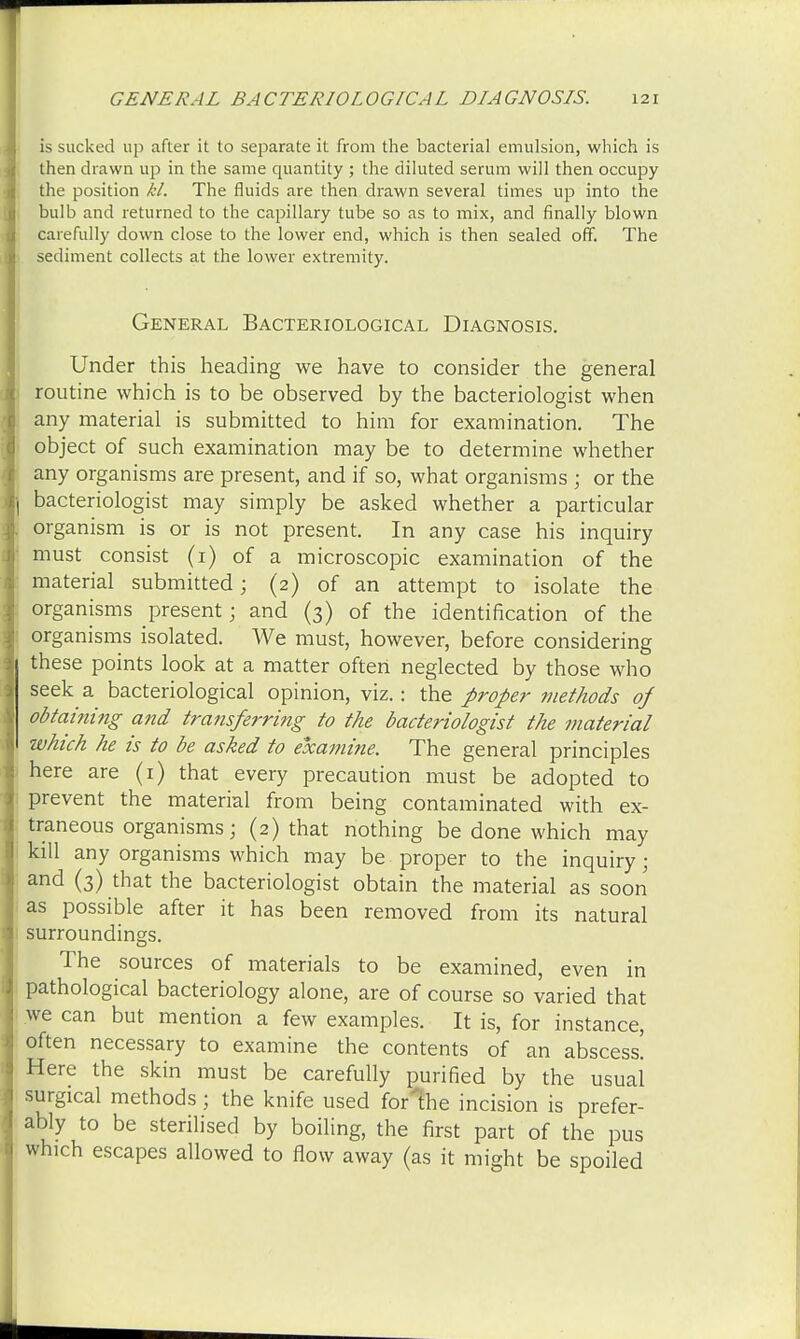 is sucked up after it to separate it from the bacterial emulsion, which is then drawn up in the same quantity ; the diluted serum will then occupy the position kl. The fluids are then drawn several times up into the bulb and returned to the capillary tube so as to mix, and finally blown carefully down close to the lower end, which is then sealed off. The sediment collects at the lower extremity. General Bacteriological Diagnosis. Under this heading we have to consider the general routine which is to be observed by the bacteriologist when any material is submitted to him for examination. The object of such examination may be to determine whether any organisms are present, and if so, what organisms ; or the bacteriologist may simply be asked whether a particular organism is or is not present. In any case his inquiry must consist (1) of a microscopic examination of the material submitted; (2) of an attempt to isolate the organisms present j and (3) of the identification of the organisms isolated. We must, however, before considering these points look at a matter often neglected by those who seek a bacteriological opinion, viz.: the proper methods of obtaining and transferring to the bacteriologist the material which he is to be asked to examine. The general principles here are (1) that every precaution must be adopted to prevent the material from being contaminated with ex- traneous organisms; (2) that nothing be done which may kill any organisms which may be proper to the inquiry; and (3) that the bacteriologist obtain the material as soon as possible after it has been removed from its natural surroundings. The sources of materials to be examined, even in pathological bacteriology alone, are of course so varied that we can but mention a few examples. It is, for instance, often necessary to examine the contents of an abscess! Here the skin must be carefully purified by the usual surgical methods; the knife used forThe incision is prefer- ably to be sterilised by boiling, the first part of the pus which escapes allowed to flow away (as it might be spoiled