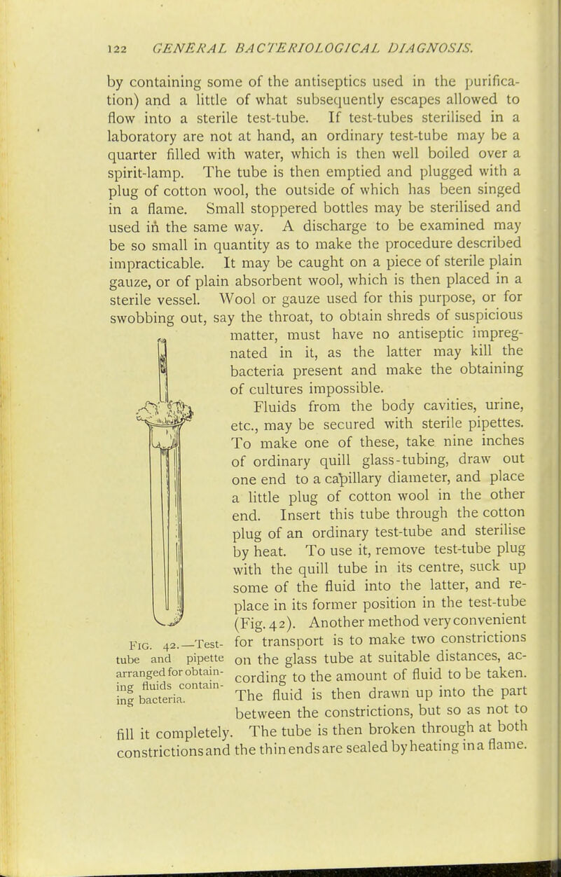 by containing some of the antiseptics used in the purifica- tion) and a little of what subsequently escapes allowed to flow into a sterile test-tube. If test-tubes sterilised in a laboratory are not at hand, an ordinary test-tube may be a quarter filled with water, which is then well boiled over a spirit-lamp. The tube is then emptied and plugged with a plug of cotton wool, the outside of which has been singed in a flame. Small stoppered bottles may be sterilised and used in the same way. A discharge to be examined may be so small in quantity as to make the procedure described impracticable. It may be caught on a piece of sterile plain gauze, or of plain absorbent wool, which is then placed in a sterile vessel. Wool or gauze used for this purpose, or for swobbing out, say the throat, to obtain shreds of suspicious matter, must have no antiseptic impreg- nated in it, as the latter may kill the bacteria present and make the obtaining of cultures impossible. Fluids from the body cavities, urine, etc., may be secured with sterile pipettes. To make one of these, take nine inches of ordinary quill glass-tubing, draw out one end to a capillary diameter, and place a little plug of cotton wool in the other end. Insert this tube through the cotton plug of an ordinary test-tube and sterilise by heat. To use it, remove test-tube plug with the quill tube in its centre, suck up some of the fluid into the latter, and re- place in its former position in the test-tube (Fig. 42). Another method very convenient for transport is to make two constrictions on the glass tube at suitable distances, ac- cording to the amount of fluid to be taken. The fluid is then drawn up into the part between the constrictions, but so as not to fill it completely. The tube is then broken through at both constrictions and the thin ends are sealed by heating in a flame. Fig. 42.—Test- tube and pipette arranged for obtain- ing fluids contain- ing bacteria.