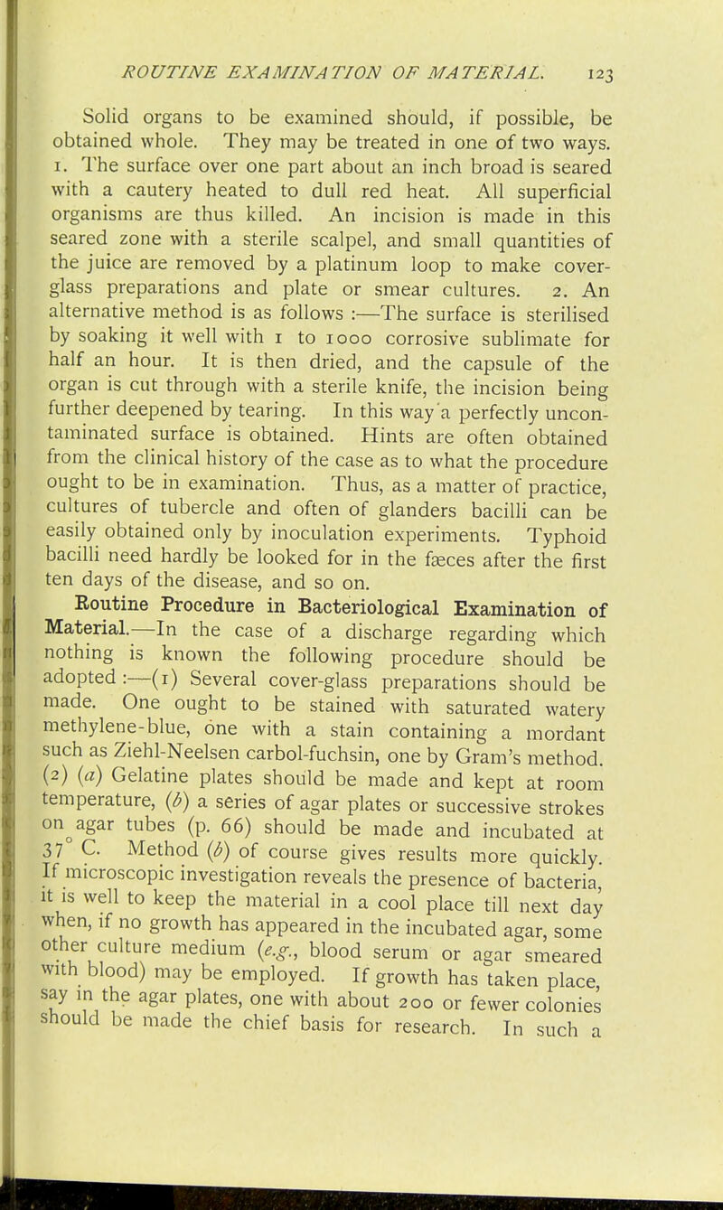 Solid organs to be examined should, if possible, be obtained whole. They may be treated in one of two ways. 1. The surface over one part about an inch broad is seared with a cautery heated to dull red heat. All superficial organisms are thus killed. An incision is made in this seared zone with a sterile scalpel, and small quantities of the juice are removed by a platinum loop to make cover- glass preparations and plate or smear cultures. 2. An alternative method is as follows :—The surface is sterilised by soaking it well with 1 to 1000 corrosive sublimate for half an hour. It is then dried, and the capsule of the organ is cut through with a sterile knife, the incision being further deepened by tearing. In this way'a perfectly uncon- taminated surface is obtained. Hints are often obtained from the clinical history of the case as to what the procedure ought to be in examination. Thus, as a matter of practice, cultures of tubercle and often of glanders bacilli can be easily obtained only by inoculation experiments. Typhoid bacilli need hardly be looked for in the fasces after the first ten days of the disease, and so on. Routine Procedure in Bacteriological Examination of Material.—In the case of a discharge regarding which nothing is known the following procedure should be adopted:—(r) Several cover-glass preparations should be made. One ought to be stained with saturated watery methylene-blue, one with a stain containing a mordant such as Ziehl-Neelsen carbol-fuchsin, one by Gram's method. (2) (a) Gelatine plates should be made and kept at room temperature, (b) a series of agar plates or successive strokes on^agar tubes (p. 66) should be made and incubated at 37 C. Method (6) of course gives results more quickly. If microscopic investigation reveals the presence of bacteria, it is well to keep the material in a cool place till next day when, if no growth has appeared in the incubated agar, some other culture medium (e.g., blood serum or agar smeared with blood) may be employed. If growth has taken place say in the agar plates, one with about 200 or fewer colonies should be made the chief basis for research. In such a