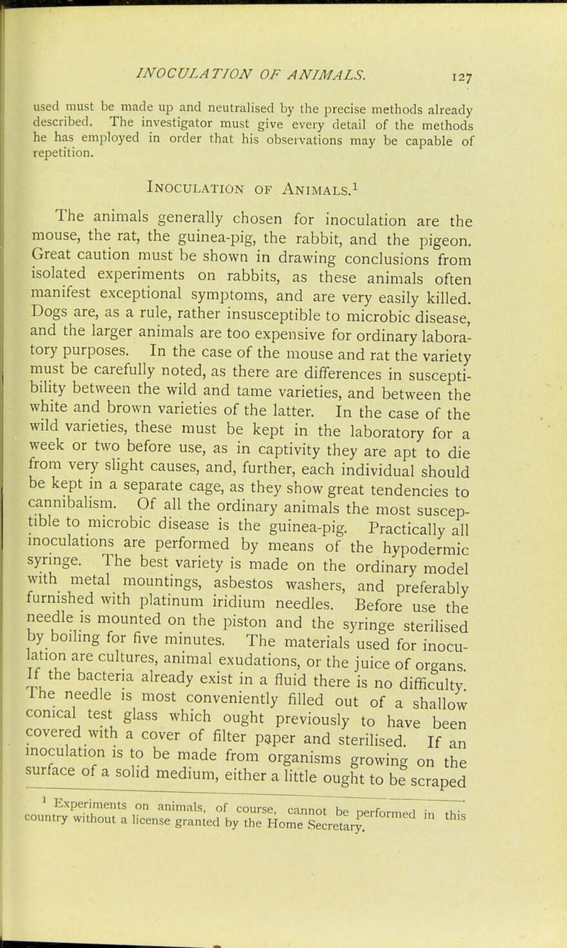 used must be made up and neutralised by the precise methods already described. The investigator must give every detail of the methods he has employed in order that his observations may be capable of repetition. Inoculation of Animals.1 The animals generally chosen for inoculation are the mouse, the rat, the guinea-pig, the rabbit, and the pigeon. Great caution must be shown in drawing conclusions from isolated experiments on rabbits, as these animals often manifest exceptional symptoms, and are very easily killed. Dogs are, as a rule, rather insusceptible to microbic disease, and the larger animals are too expensive for ordinary labora- tory purposes. In the case of the mouse and rat the variety must be carefully noted, as there are differences in suscepti- bility between the wild and tame varieties, and between the white and brown varieties of the latter. In the case of the wild varieties, these must be kept in the laboratory for a week or two before use, as in captivity they are apt to die trom very slight causes, and, further, each individual should be kept in a separate cage, as they show great tendencies to cannibalism. Of all the ordinary animals the most suscep- tible to microbic disease is the guinea-pig. Practically all inoculations are performed by means of the hypodermic syringe. The best variety is made on the ordinary model with metal mountings, asbestos washers, and preferably furnished with platinum iridium needles. Before use the needle is mounted on the piston and the syringe sterilised by toiling for five minutes. The materials used for inocu- lation are cultures, animal exudations, or the juice of oreans If the bacteria already exist in a fluid there is no difficulty Ihe needle is most conveniently filled out of a shallow conical test glass which ought previously to have been covered with a cover of filter paper and sterilised. If an inoculation is to be made from organisms growing on the surface of a solid medium, either a little ought to be scraped 1 Experiments on animals, of course, cannot be oerfhr^Zi in >*7 country wuhout a license granted by the Home Secretary ^