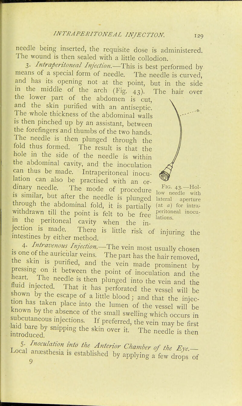 needle being inserted, the requisite dose is administered. The wound is then sealed with a little collodion. 3. Intraperitoneal Injection.—This is best performed by means of a special form of needle. The needle is curved, and has its opening not at the point, but in the side in the middle of the arch (Fig. 43). The hair over the lower part of the abdomen is cut, and the skin purified with an antiseptic. The whole thickness of the abdominal walls is then pinched up by an assistant, between the forefingers and thumbs of the two hands. The needle is then plunged through the fold thus formed. The result is that the hole in the side of the needle is within the abdominal cavity, and the inoculation can thus be made. Intraperitoneal inocu- lation can also be practised with an or- dinary needle. The mode of procedure , FlG- «—Ho! is similar but after the needle is'plunged '^eZl through the abdominal fold, it is partially (at a) for intra, withdrawn till the point is felt to be free peritoneal inocu in the peritoneal cavity when the in- latl°'1S' jection is made. There is little risk of injuring the intestines by either method. _ 4- Intravenous Injection.--The vein most usually chosen is one of the auricular veins. The part has the hair removed, the skin is purified, and the vein made prominent by ZITKT ^ hTVeeVhe P°int of inoculation and the heart The needle is then plunged into the vein and the fluid injected. That it has perforated the vessel will be tionT, I I eS?Pe °f  littlG bl00d i and that the injec- knnwn h ^ ^ ^ °f the Vessel will be known by the absence of the small swelling which occurs in subcutaneous injection, If preferred, therein may be firs inttduced SmPPmg Skin °Ver lt ThG need1^ is then 5- Inoculation into the Anterior Chamber of the Eve — Local anesthesia is established by applying a few drops of