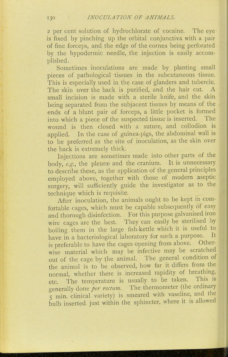 •3° 2 per cent solution of hydrochlorate of cocaine. The eye is fixed by pinching up the orbital conjunctiva with a pair of fine forceps, and the edge of the cornea being perforated by the hypodermic needle, the injection is easily accom- plished. Sometimes inoculations are made by planting small pieces of pathological tissues in the subcutaneous tissue. This is especially used in the case of glanders and tubercle. The skin over the back is purified, and the hair cut. A small incision is made with a sterile knife, and the skin being separated from the subjacent tissues by means of the ends of a blunt pair of forceps, a little pocket is formed into which a piece of the suspected tissue is inserted. The wound is then closed with a suture, and collodion is applied. In the case of guinea-pigs, the abdominal wall is to be preferred as the site of inoculation, as the skin over the back is extremely thick. Injections are sometimes made into other parts of the body, e.g., the pleurae and the cranium. It is unnecessary to describe these, as the application of the general principles employed above, together with those of modern aseptic surgery, will sufficiently guide the investigator as to the technique which is requisite. After inoculation, the animals ought to be kept in com- fortable cages, which must be capable subsequently of easy and thorough disinfection. For this purpose galvanised iron wire cages are the best. They can easily be sterilised by boiling them in the large fish-kettle which it is useful to have in a bacteriological laboratory for such a purpose. It is preferable to have the cages opening from above. Other- wise material which may be infective may be scratched out of the cage by the animal. The general condition of the animal is to be observed, how far it differs from the normal, whether there is increased rapidity of breathing, etc. The temperature is usually to be taken. This is generally done per rectum. The thermometer (the ordinary 5 min. clinical variety) is smeared with vaseline, and the bulb inserted just within the sphincter, where it is allowed