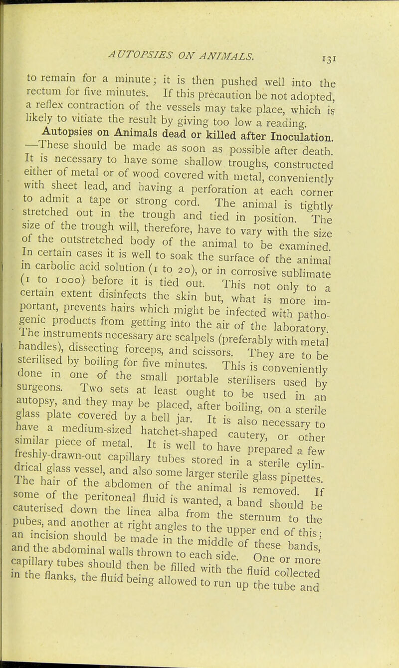 to remain for a minute; it is then pushed well into the rectum for five minutes. If this precaution be not adopted a reflex contraction of the vessels may take place, which is likely to vitiate the result by giving too low a reading Autopsies on Animals dead or killed after Inoculation —These should be made as soon as possible after death It is necessary to have some shallow troughs, constructed either of metal or of wood covered with metal, conveniently with sheet lead, and having a perforation at each corner to admit a tape or strong cord. The animal is tightly stretched out in the trough and tied in position. The size of the trough will, therefore, have to vary with the size of the outstretched body of the animal to be examined In certain cases it is well to soak the surface of the animal n carbolic acid solution (1 to 20), or in corrosive sublimate (1 to 1000) before it is tied out. This not only to a certain extent disinfects the skin but, what is more im- portant, prevents hairs which might be infected with patho- genic products from getting into the air of the laboratory The ins ruments necessary are scalpels (preferably with metal handles), dissecting forceps, and scissors. They are to be sterilised by boiling for five minutes. This is conveniently done in one of the small portable sterilisers used bv surgeon, Two sets at least ought to be used n I autopsy and they may be placed, a&fter boiling, on a tenle glass plate covered by a bell jar. It is also nece sa y to have a medium-sized hatchet-shaped cautery, or 0Ther similar piece of metal. It is well to have prepared a few freshly-drawn-out capillary tubes stored in a s er e cvhn dncal glass vessel, and also some larger sterile glass pipeSes' The hair of the abdomen of the animal is Amoved If some of the peritoneal fluid is wanted a band 1^ u cauterised down the linea alba from the s^ut to ^ pubes, and another at right angles to the upperTnd of tht an incision should be made in the m.VMi P1f\ena ot thls> and the abdominal walls ZZ lolXZ O„?o ^ capillary tubes should then be filled lith,L fl / F ^ «» ™ eing afiowfd tutS