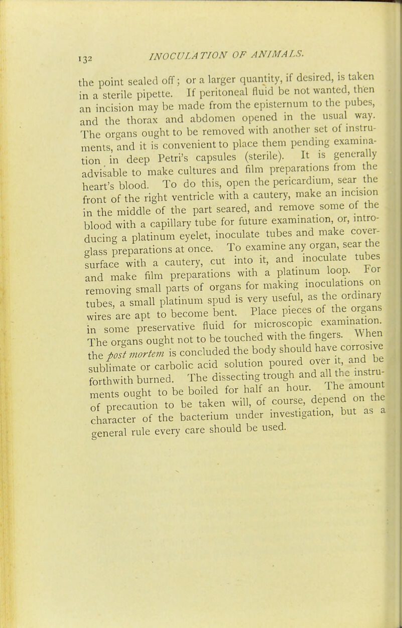 the point sealed off; or a larger quantity, if desired, is taken in a sterile pipette. If peritoneal fluid be not wanted, then an incision may be made from the episternum to the pubes, and the thorax and abdomen opened in the usual way. The organs ought to be removed with another set of instru- ments and it is convenient to place them pending examina- tion in deep Petri's capsules (sterile). It is generally advisable to make cultures and film preparations from the heart's blood. To do this, open the pericardium, sear the front of the right ventricle with a cautery, make an incision in the middle of the part seared, and remove some of the blood with a capillary tube for future examination or, intro- ducing a platinum eyelet, inoculate tubes and make cover- glass preparations at once. To examine any organ sew die surface with a cautery, cut into it, and inoculate tubes and make film preparations with a platinum loop, tor removing small parts of organs for making inoculations on ubes, a small platinum spud is very useful, as the ordinary wires are apt to become bent. Place pieces of the organs m some preservative fluid for microscopic examination. ?he oTgans ought not to be touched with the fingers. When 2 poft cartel is concluded the body should nave corrosive sublimate or carbolic acid solution poured over^and ^ forthwith burned. The dissecting trough and aU the ins u mentl ought to be boiled for half an hour The amount of ^caution to be taken will, of course, depend on the character of the bacterium under investigation, but as a general rule every care should be used.