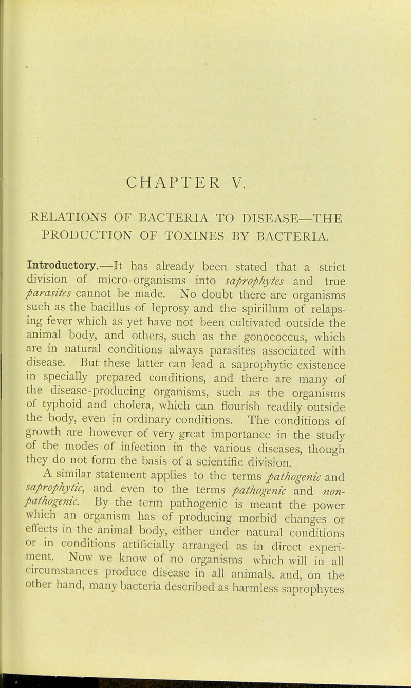 RELATIONS OF BACTERIA TO DISEASE—THE PRODUCTION OF TOXINES BY BACTERIA. Introductory.—It has already been stated that a strict division of micro-organisms into saprophytes and true parasites cannot be made. No doubt there are organisms such as the bacillus of leprosy and the spirillum of relaps- ing fever which as yet have not been cultivated outside the animal body, and others, such as the gonococcus, which are in natural conditions always parasites associated with disease. But these latter can lead a saprophytic existence in specially prepared conditions, and there are many of the disease-producing organisms, such as the organisms of typhoid and cholera, which can nourish readily outside the body, even in ordinary conditions. The conditions of growth are however of very great importance in the study of the modes of infection in the various diseases, though they do not form the basis of a scientific division. A similar statement applies to the terms pathogenic and saprophytic, and even to the terms pathogenic and non- pathogenic. By the term pathogenic is meant the power which an organism has of producing morbid changes or effects in the animal body, either under natural conditions or in conditions artificially arranged as in direct experi- ment. Now we know of no organisms which will in all circumstances produce disease in all animals, and, on the other hand, many bacteria described as harmless saprophytes