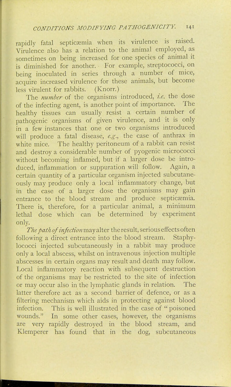 rapidly fatal septicaemia when its virulence is raised. Virulence also has a relation to the animal employed, as sometimes on being increased for one species of animal it is diminished for another. For example, streptococci, on being inoculated in series through a number of mice, acquire increased virulence for these animals, but become less virulent for rabbits. (Knorr.) The number of the organisms introduced, i.e. the dose of the infecting agent, is another point of importance. The healthy tissues can usually resist a certain number of pathogenic organisms of given virulence, and it is only in a few instances that one or two organisms introduced will produce a fatal disease, e.g., the case of anthrax in white mice. The healthy peritoneum of a rabbit can resist and destroy a considerable number of pyogenic micrococci without becoming inflamed, but if a larger dose be intro- duced, inflammation or suppuration will follow. Again, a certain quantity of a particular organism injected subcutane- ously may produce only a local inflammatory change, but in the case of a larger dose the organisms may gain entrance to the blood stream and produce septicaemia. There is, therefore, for a particular animal, a minimum lethal dose which can be determined by experiment only. The path of infection may alter the result, serious effects often following a direct entrance into the blood stream. Staphy- lococci injected subcutaneously in a rabbit may produce only a local abscess, whilst on intravenous injection multiple abscesses in certain organs may result and death may follow. Local inflammatory reaction with subsequent destruction of the organisms may be restricted to the site of infection or may occur also in the lymphatic glands in relation. The latter therefore act as a second barrier of defence, or as a filtering mechanism which aids in protecting against blood infection. This is well illustrated in the case of  poisoned wounds. In some other cases, however, the organisms are very rapidly destroyed in the blood stream, and Klemperer has found that in the dog, subcutaneous