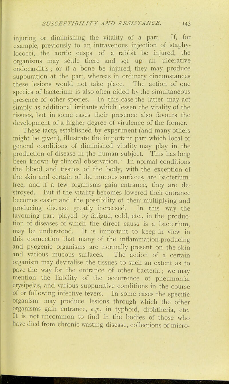 injuring or diminishing the vitality of a part. If, for example, previously to an intravenous injection of staphy- lococci, the aortic cusps of a rabbit be injured, the organisms may settle there and set up an ulcerative endocarditis; or if a bone be injured, they may produce suppuration at the part, whereas in ordinary circumstances these lesions would not take place. The action of one species of bacterium is also often aided by the simultaneous presence of other species. In this case the latter may act simply as additional irritants which lessen the vitality of the tissues, but in some cases their presence also favours the development of a higher degree of virulence of the former. These facts, established by experiment (and many others might be given), illustrate the important part which local or general conditions of diminished vitality may play in the production of disease in the human subject. This has long been known by clinical observation. In normal conditions the blood and tissues of the body, with the exception of the skin and certain of the mucous surfaces, are bacterium- free, and if a few organisms gain entrance, they are de- stroyed. But if the vitality becomes lowered their entrance becomes easier and the possibility of their multiplying and producing disease greatly increased. In this way the favouring part played by fatigue, cold, etc., in the produc- tion of diseases of which the direct cause is a bacterium, may be understood. It is important to keep in view in this connection 'that many of the inflammation-producing and pyogenic organisms are normally present on the skin and various mucous surfaces. The action of a certain organism may devitalise the tissues to such an extent as to pave the way for the entrance of other bacteria; we may mention the liability of the occurrence of pneumonia, erysipelas, and various suppurative conditions in the course of or following infective fevers. In some cases the specific organism may produce lesions through which the other organisms gain entrance, e.g., in typhoid, diphtheria, etc. It is not uncommon to find in the bodies of those who have died from chronic wasting disease, collections of micro-