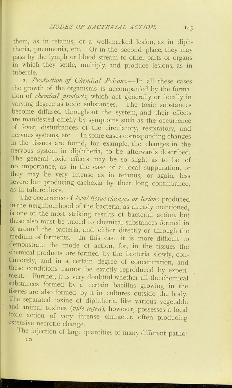 MODES OF BACTERIAL ACTION. them, as in tetanus, or a well-marked lesion, as in diph- theria, pneumonia, etc. Or in the second place, they may pass by the lymph or blood stream to other parts or organs in which they settle, multiply, and produce lesions, as in tubercle. 2. Production of Chemical Poisons.—In all these cases the growth of the organisms is accompanied by the forma- tion of chemical products, which act generally or locally in varying degree as toxic substances. The toxic substances become diffused throughout the system, and their effects are manifested chiefly by symptoms such as the occurrence of fever, disturbances of the circulatory, respiratory, and nervous systems, etc. In some cases corresponding changes in the tissues are found, for example, the changes in the nervous system in diphtheria, to be afterwards described. The general toxic effects may be so slight as to be of no importance, as in the case of a local suppuration, or they may be very intense as in tetanus, or again, less severe but producing cachexia by their long continuance, as in tuberculosis. The occurrence of local tissue changes or lesions produced in the neighbourhood of the bacteria, as already mentioned, is one of the most striking results of bacterial action, but these also must be traced to chemical substances formed in or around the bacteria, and either directly or through the medium of ferments. In this case it is more difficult to demonstrate the mode of action, for, in the tissues the chemical products are formed by the bacteria slowly, con- tinuously, and in a certain degree of concentration, and these conditions cannot be exactly reproduced by experi- ment. Further, it is very doubtful whether all the chemical substances formed by a certain bacillus growing in the tissues are also formed by it in cultures outside the body, rhe separated toxine of diphtheria, like various vegetable and animal toxines {vide infra), however, possesses a local toxic action of very intense character, often producing extensive necrotic change. The injection of large quantities of many different patho- 10