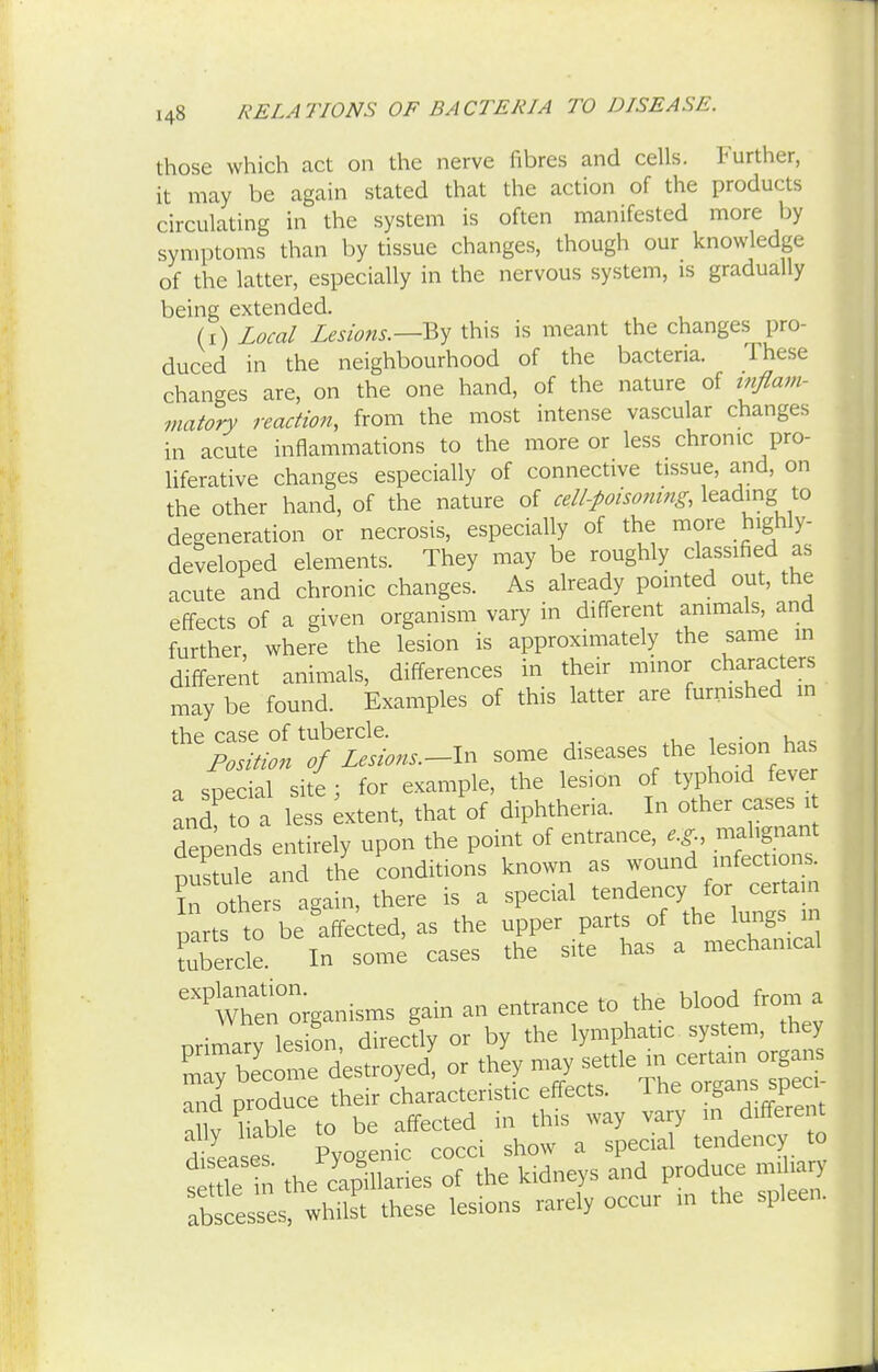those which act on the nerve fibres and cells. Further, it may be again stated that the action of the products circulating in the system is often manifested more by symptoms than by tissue changes, though our knowledge of the latter, especially in the nervous system, is gradually being extended. (i) Local Lesions.—By this is meant the changes pro- duced in the neighbourhood of the bacteria. These changes are, on the one hand, of the nature of inflam- matory reaction, from the most intense vascular changes in acute inflammations to the more or less chronic pro- liferative changes especially of connective tissue, and, on the other hand, of the nature of cell-poisoning, leading to degeneration or necrosis, especially of the more highly- developed elements. They may be roughly classified as acute and chronic changes. As already pointed out, the effects of a given organism vary in different animals, and further, where the lesion is approximately the same in different animals, differences in their minor characters may be found. Examples of this latter are furnished m the case of tubercle. Position of Lesions.-^ some diseases the lesion has a snecial site ; for example, the lesion of typhoid fever and' to? a less -tent, that of diphtheria. In other cases it depends entirely upon the point of entrance, e.g malignant puLle and the conditions known as wound infections. In others again, there is a special tendency for certain Parts to be affected, as the upper parts of the lungs m tubercle. In some cases the site has a mechanical ^me^oiganisms gain an entrance to the blood from a orimarv lesion, directly or by the lymphatic system, they Say become destroyed! or they may -ttlem certain c,gan and produce their characteristic effects. The organs speci auv hable to be affected in this way vary in different dJeases Pyogenic cocci show a special tendency to s de n the capillaries of the kidneys and produce rnihary abscesses, whilst these lesions rarely occur in the spleen.