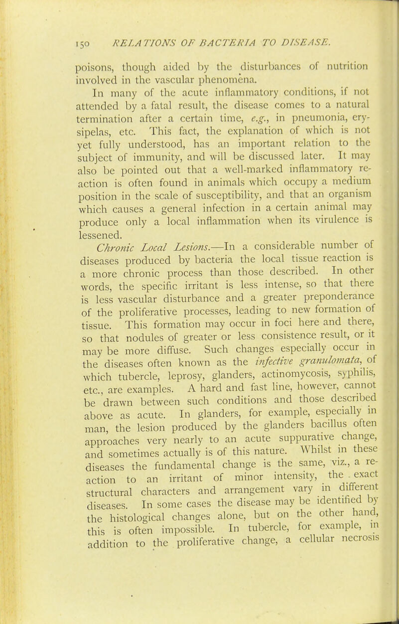 poisons, though aided by the disturbances of nutrition involved in the vascular phenomena. In many of the acute inflammatory conditions, if not attended by a fatal result, the disease comes to a natural termination after a certain time, e.g., in pneumonia, ery- sipelas, etc. This fact, the explanation of which is not yet fully understood, has an important relation to the subject of immunity, and will be discussed later. It may also be pointed out that a well-marked inflammatory re- action is often found in animals which occupy a medium position in the scale of susceptibility, and that an organism which causes a general infection in a certain animal may produce only a local inflammation when its virulence is lessened. Chronic Local Lesions.—In a considerable number of diseases produced by bacteria the local tissue reaction is a more chronic process than those described. In other words, the specific irritant is less intense, so that there is less vascular disturbance and a greater preponderance of the proliferative processes, leading to new formation of tissue. This formation may occur in foci here and there, so that nodules of greater or less consistence result, or it may be more diffuse. Such changes especially occur in the diseases often known as the infective granulomata, of which tubercle, leprosy, glanders, actinomycosis, syphilis, etc., are examples. A hard and fast line, however, cannot be 'drawn between such conditions and those described above as acute. In glanders, for example, especially in man, the lesion produced by the glanders bacillus often approaches very nearly to an acute suppurative change, and sometimes actually is of this nature. Whilst in these diseases the fundamental change is the same, viz., a re- action to an irritant of minor intensity, the . exact structural characters and arrangement vary in different diseases In some cases the disease may be identified by the histological changes alone, but on the other hand, this is often impossible. In tubercle, for example, m addition to the proliferative change, a cellular necrosis