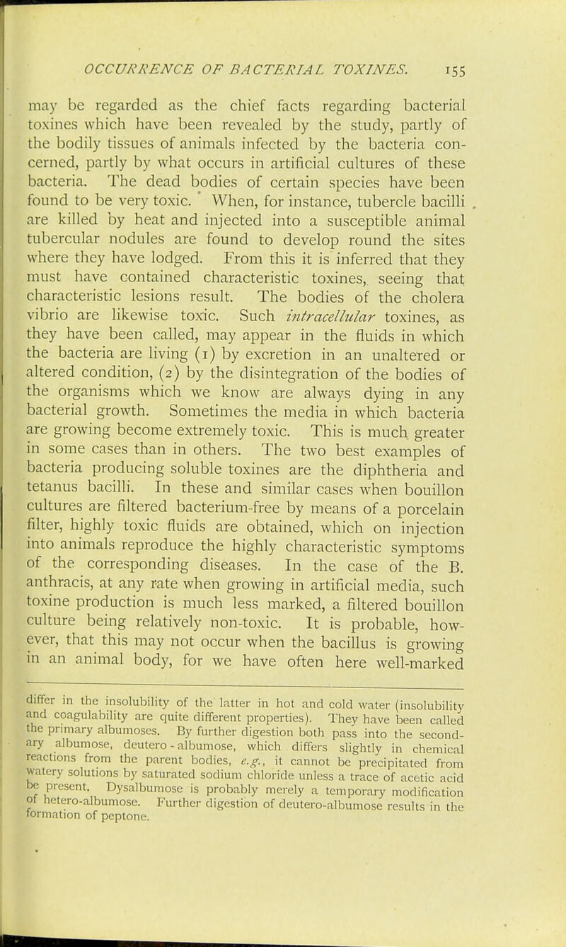 may be regarded as the chief facts regarding bacterial toxines which have been revealed by the study, partly of the bodily tissues of animals infected by the bacteria con- cerned, partly by what occurs in artificial cultures of these bacteria. The dead bodies of certain species have been found to be very toxic. ' When, for instance, tubercle bacilli are killed by heat and injected into a susceptible animal tubercular nodules are found to develop round the sites where they have lodged. From this it is inferred that they must have contained characteristic toxines, seeing that characteristic lesions result. The bodies of the cholera vibrio are likewise toxic. Such intracellular toxines, as they have been called, may appear in the fluids in which the bacteria are living (1) by excretion in an unaltered or altered condition, (2) by the disintegration of the bodies of the organisms which we know are always dying in any bacterial growth. Sometimes the media in which bacteria are growing become extremely toxic. This is much greater in some cases than in others. The two best examples of bacteria producing soluble toxines are the diphtheria and tetanus bacilli. In these and similar cases when bouillon cultures are filtered bacterium-free by means of a porcelain filter, highly toxic fluids are obtained, which on injection into animals reproduce the highly characteristic symptoms of the corresponding diseases. In the case of the B. anthracis, at any rate when growing in artificial media, such toxine production is much less marked, a filtered bouillon culture being relatively non-toxic. It is probable, how- ever, that this may not occur when the bacillus is growing in an animal body, for we have often here well-marked differ in the insolubility of the latter in hot and cold water (insolubility and coagulability are quite different properties). They have been called the primary albumoses. By further digestion both pass into the second- ary albumose, deutero - albumose, which differs slightly in chemical reactions from the parent bodies, e.g., it cannot be precipitated from watery solutions by saturated sodium chloride unless a trace of acetic acid be present. Dysalbumose is probably merely a temporary modification 01 netero-albumose. Further digestion of deutero-albumose results in the formation of peptone.
