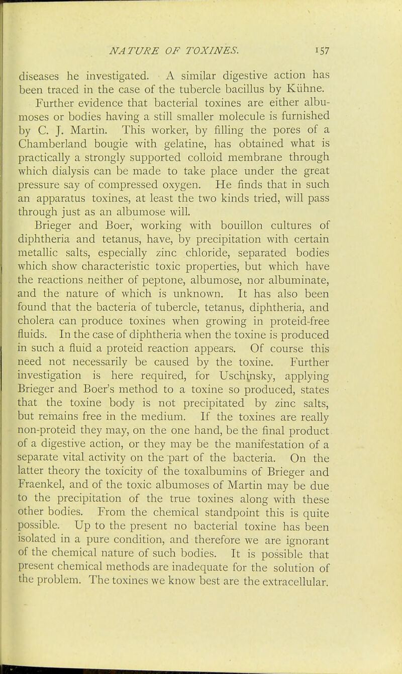 diseases he investigated. A similar digestive action has been traced in the case of the tubercle bacillus by Kiihne. Further evidence that bacterial toxines are either albu- moses or bodies having a still smaller molecule is furnished by C. J. Martin. This worker, by filling the pores of a Chamberland bougie with gelatine, has obtained what is practically a strongly supported colloid membrane through which dialysis can be made to take place under the great pressure say of compressed oxygen. He finds that in such an apparatus toxines, at least the two kinds tried, will pass through just as an albumose will. Brieger and Boer, working with bouillon cultures of diphtheria and tetanus, have, by precipitation with certain metallic salts, especially zinc chloride, separated bodies which show characteristic toxic properties, but which have the reactions neither of peptone, albumose, nor albuminate, and the nature of which is unknown. It has also been found that the bacteria of tubercle, tetanus, diphtheria, and cholera can produce toxines when growing in proteid-free fluids. In the case of diphtheria when the toxine is produced in such a fluid a proteid reaction appears. Of course this need not necessarily be caused by the toxine. Further investigation is here required, for Uschyisky, applying Brieger and Boer's method to a toxine so produced, states that the toxine body is not precipitated by zinc salts, but remains free in the medium. If the toxines are really non-proteid they may, on the one hand, be the final product of a digestive action, or they may be the manifestation of a separate vital activity on the part of the bacteria. On the latter theory the toxicity of the toxalbumins of Brieger and Fraenkel, and of the toxic albumoses of Martin may be due to the precipitation of the true toxines along with these other bodies. From the chemical standpoint this is quite possible. Up to the present no bacterial toxine has been isolated in a pure condition, and therefore we are ignorant of the chemical nature of such bodies. It is possible that present chemical methods are inadequate for the solution of the problem. The toxines we know best are the extracellular.