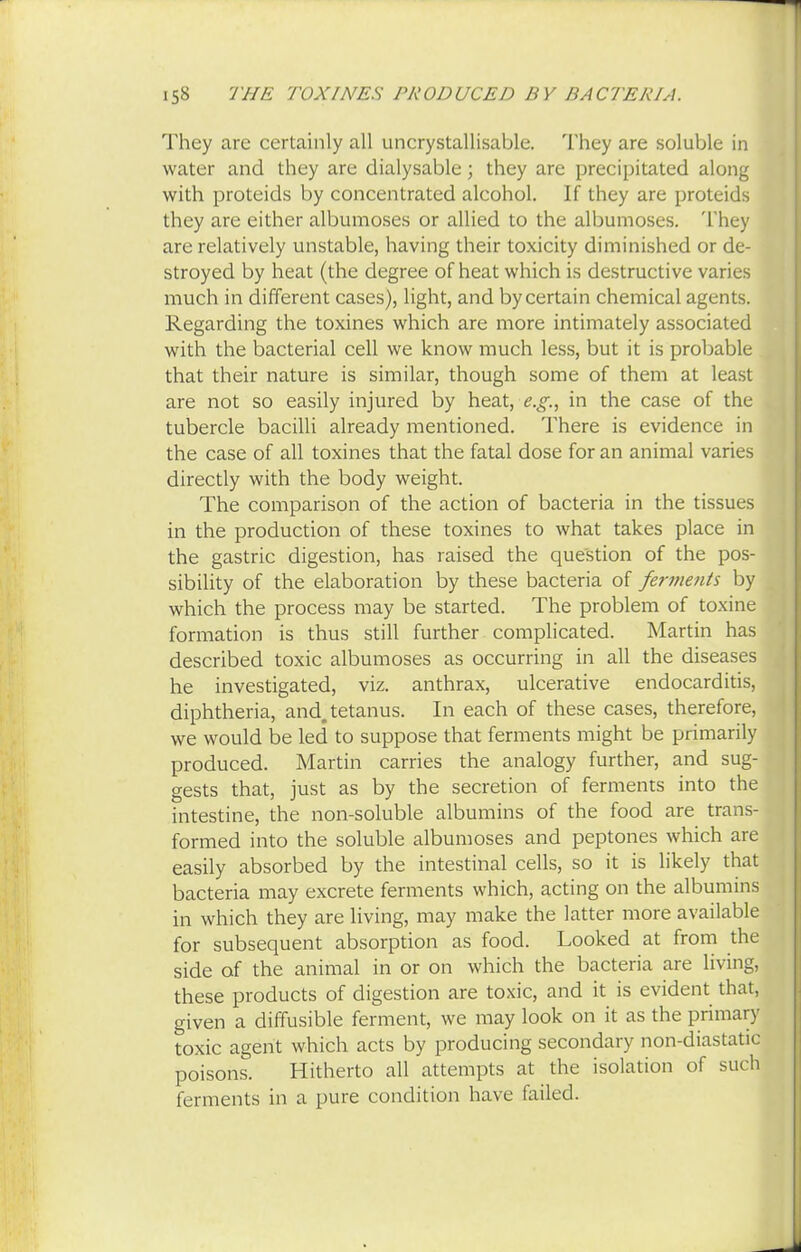 They are certainly all uncrystallisable. They are soluble in water and they are dialysable; they are precipitated along with proteids by concentrated alcohol. If they are proteids they are either albumoses or allied to the albumoses. They are relatively unstable, having their toxicity diminished or de- stroyed by heat (the degree of heat which is destructive varies much in different cases), light, and by certain chemical agents. Regarding the toxines which are more intimately associated with the bacterial cell we know much less, but it is probable that their nature is similar, though some of them at least are not so easily injured by heat, e.g., in the case of the tubercle bacilli already mentioned. There is evidence in the case of all toxines that the fatal dose for an animal varies directly with the body weight. The comparison of the action of bacteria in the tissues in the production of these toxines to what takes place in the gastric digestion, has raised the question of the pos- sibility of the elaboration by these bacteria of ferments by which the process may be started. The problem of toxine formation is thus still further complicated. Martin has described toxic albumoses as occurring in all the diseases he investigated, viz. anthrax, ulcerative endocarditis, diphtheria, and. tetanus. In each of these cases, therefore, we would be led to suppose that ferments might be primarily produced. Martin carries the analogy further, and sug- gests that, just as by the secretion of ferments into the intestine, the non-soluble albumins of the food are trans- formed into the soluble albumoses and peptones which are easily absorbed by the intestinal cells, so it is likely that bacteria may excrete ferments which, acting on the albumins in which they are living, may make the latter more available for subsequent absorption as food. Looked at from the side of the animal in or on which the bacteria are living, these products of digestion are toxic, and it is evident that, given a diffusible ferment, we may look on it as the primary toxic agent which acts by producing secondary non-diastatic poisons. Hitherto all attempts at the isolation of such ferments in a pure condition have failed.
