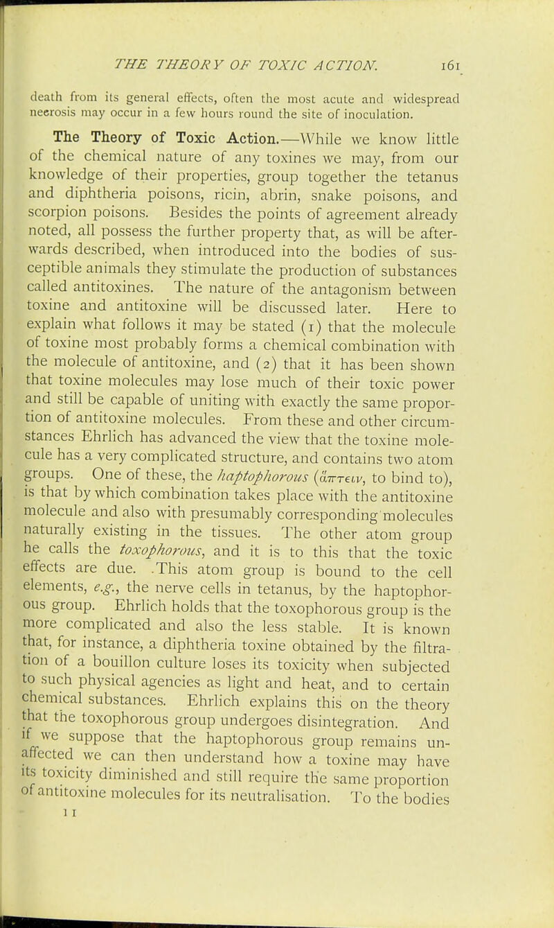death from its general effects, often the most acute and widespread neerosis may occur in a few hours round the site of inoculation. The Theory of Toxic Action.—While we know little of the chemical nature of any toxines we may, from our knowledge of their properties, group together the tetanus and diphtheria poisons, ricin, abrin, snake poisons, and scorpion poisons. Besides the points of agreement already noted, all possess the further property that, as will be after- wards described, when introduced into the bodies of sus- ceptible animals they stimulate the production of substances called antitoxines. The nature of the antagonism between toxine and antitoxine will be discussed later. Here to explain what follows it may be stated (i) that the molecule of toxine most probably forms a chemical combination with the molecule of antitoxine, and (2) that it has been shown that toxine molecules may lose much of their toxic power and still be capable of uniting with exactly the same propor- tion of antitoxine molecules. From these and other circum- stances Ehrlich has advanced the view that the toxine mole- cule has a very complicated structure, and contains two atom groups. One of these, the haptophorous {a-KTtiv, to bind to), is that by which combination takes place with the antitoxine molecule and also with presumably corresponding'molecules naturally existing in the tissues. The other atom group he calls the toxophorous, and it is to this that the toxic effects are due. .This atom group is bound to the cell elements, e.g., the nerve cells in tetanus, by the haptophor- ous group. Ehrlich holds that the toxophorous group is the more complicated and also the less stable. It is known that, for instance, a diphtheria toxine obtained by the filtra- tion of a bouillon culture loses its toxicity when subjected to such physical agencies as light and heat, and to certain chemical substances. Ehrlich explains this on the theory that the toxophorous group undergoes disintegration. And if we suppose that the haptophorous group remains un- affected we can then understand how a toxine may have its toxicity diminished and still require the same proportion of antitoxine molecules for its neutralisation. To the bodies 11