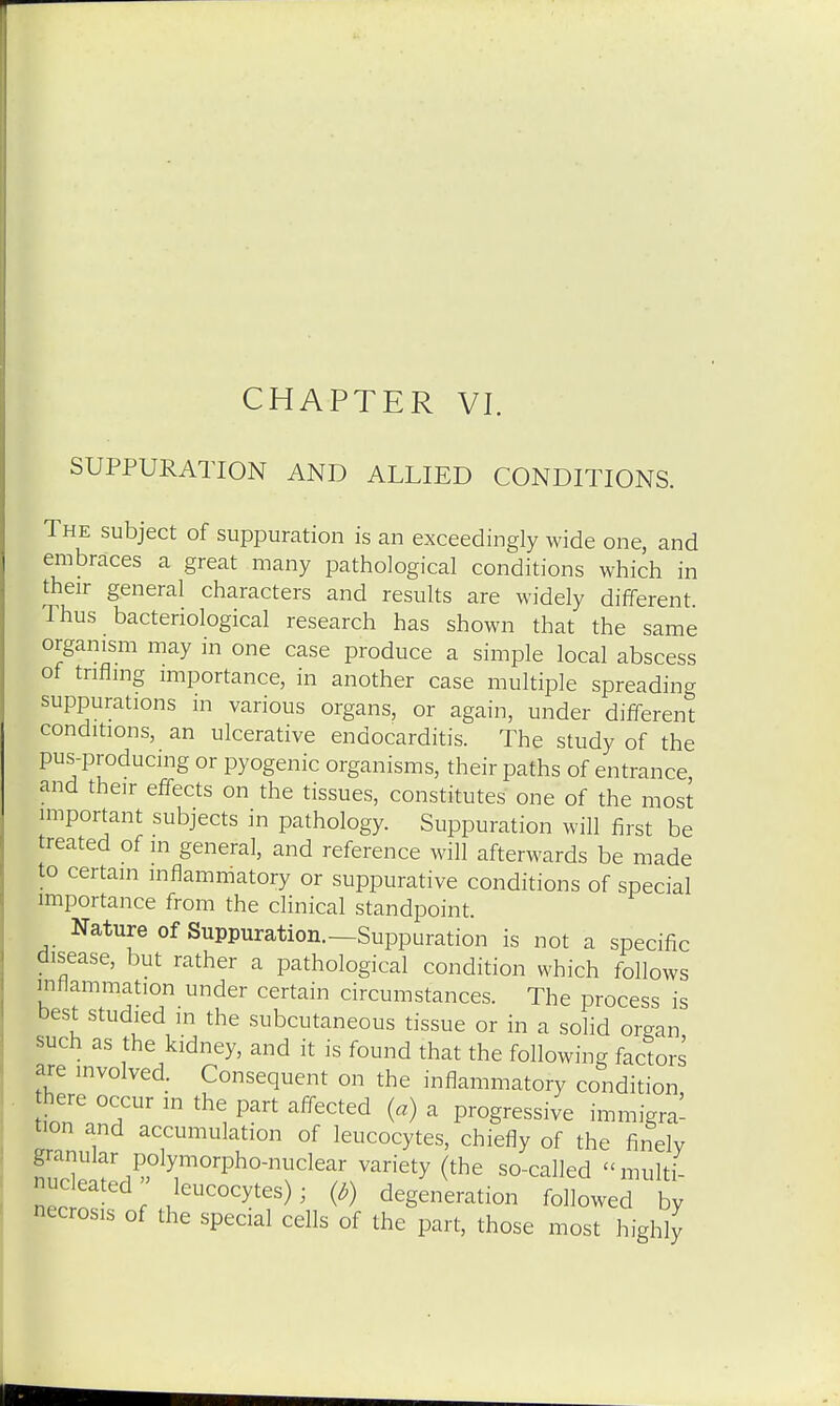 SUPPURATION AND ALLIED CONDITIONS. The subject of suppuration is an exceedingly wide one, and embraces a great many pathological conditions which in their general characters and results are widely different Thus bacteriological research has shown that the same organism may in one case produce a simple local abscess of trifling importance, in another case multiple spreading suppurations in various organs, or again, under different conditions, an ulcerative endocarditis. The study of the pus-producing or pyogenic organisms, their paths of entrance and their effects on the tissues, constitutes one of the most important subjects in pathology. Suppuration will first be treated of in general, and reference will afterwards be made to certain inflammatory or suppurative conditions of special importance from the clinical standpoint. Nature of Suppuration.—Suppuration is not a specific disease, but rather a pathological condition which follows inflammation under certain circumstances. The process is best studied in the subcutaneous tissue or in a solid organ such as the kidney, and it is found that the following factors are involved. Consequent on the inflammatory condition here occur in the part affected (a) a progressive immigra- tion and accumulation of leucocytes, chiefly of the finely granular polymorphonuclear variety (the so-called multi nuceated leucocytes); {b) degeneration followed by necrosis of the special cells of the part, those most highly