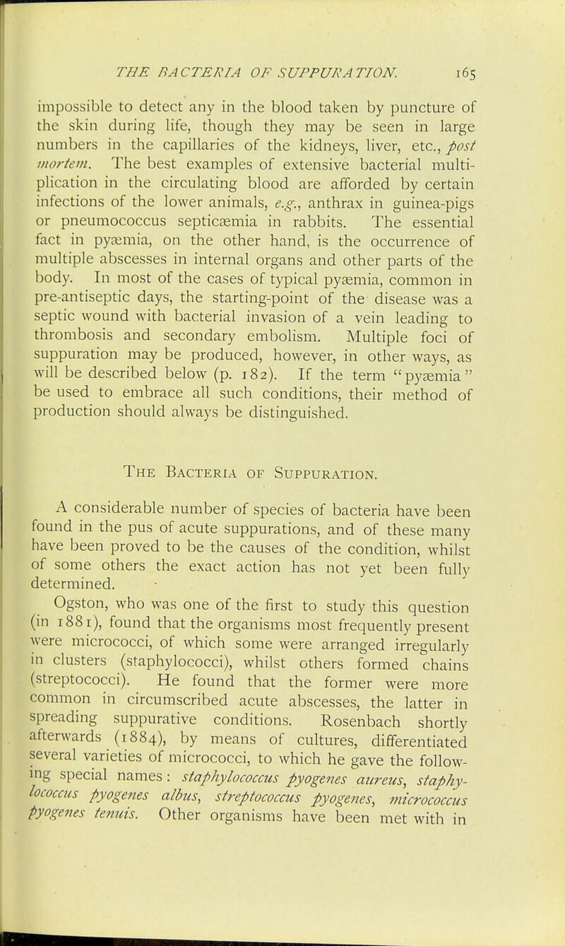 impossible to detect any in the blood taken by puncture of the skin during life, though they may be seen in large numbers in the capillaries of the kidneys, liver, etc., post mortem. The best examples of extensive bacterial multi- plication in the circulating blood are afforded by certain infections of the lower animals, e.g., anthrax in guinea-pigs or pneumococcus septicaemia in rabbits. The essential fact in pyaemia, on the other hand, is the occurrence of multiple abscesses in internal organs and other parts of the body. In most of the cases of typical pyaemia, common in pre-antiseptic days, the starting-point of the disease was a septic wound with bacterial invasion of a vein leading to thrombosis and secondary embolism. Multiple foci of suppuration may be produced, however, in other ways, as will be described below (p. 182). If the term pyaemia be used to embrace all such conditions, their method of production should always be distinguished. The Bacteria of Suppuration. A considerable number of species of bacteria have been found in the pus of acute suppurations, and of these many have been proved to be the causes of the condition, whilst of some others the exact action has not yet been fully determined. Ogston, who was one of the first to study this question (in 1881), found that the organisms most frequently present were micrococci, of which some were arranged irregularly in clusters (staphylococci), whilst others formed chains (streptococci). He found that the former were more common in circumscribed acute abscesses, the latter in spreading suppurative conditions. Rosenbach shortly afterwards (1884), by means of cultures, differentiated several varieties of micrococci, to which he gave the follow- ing special names: staphylococcus pyogenes aureus, staphy- lococcus pyogenes aldus, streptococcus pyogenes, micrococcus pyogenes tenuis. Other organisms have been met with in