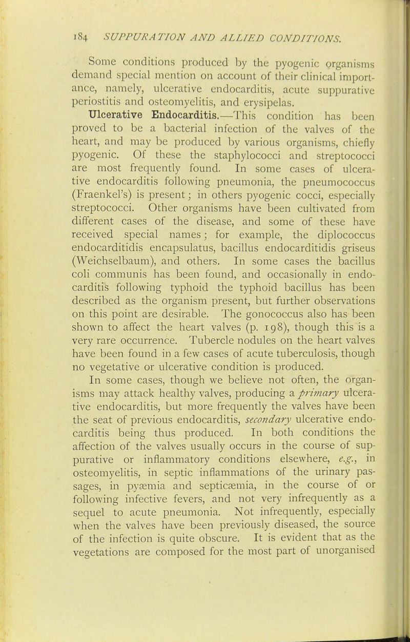 Some conditions produced by the pyogenic organisms demand special mention on account of their clinical import- ance, namely, ulcerative endocarditis, acute suppurative periostitis and osteomyelitis, and erysipelas. Ulcerative Endocarditis.—This condition has been proved to be a bacterial infection of the valves of the heart, and may be produced by various organisms, chiefly pyogenic. Of these the staphylococci and streptococci are most frequently found. In some cases of ulcera- tive endocarditis following pneumonia, the pneumococcus (Fraenkel's) is present; in others pyogenic cocci, especially streptococci. Other organisms have been cultivated from different cases of the disease, and some of these have received special names; for example, the diplococcus endocarditidis encapsulatus, bacillus endocarditidis griseus (Weichselbaum), and others. In some cases the bacillus coli communis has been found, and occasionally in endo- carditis following typhoid the typhoid bacillus has been described as the organism present, but further observations on this point are desirable. The gonococcus also has been shown to affect the heart valves (p. 198), though this is a very rare occurrence. Tubercle nodules on the heart valves have been found in a few cases of acute tuberculosis, though no vegetative or ulcerative condition is produced. In some cases, though we believe not often, the organ- isms may attack healthy valves, producing a primary ulcera- tive endocarditis, but more frequently the valves have been the seat of previous endocarditis, secondary ulcerative endo- carditis being thus produced. In both conditions the affection of the valves usually occurs in the course of sup- purative or inflammatory conditions elsewhere, e.g., in osteomyelitis, in septic inflammations of the urinary pas- sages, in pyaemia and septicaemia, in the course of or following infective fevers, and not very infrequently as a sequel to acute pneumonia. Not infrequently, especially when the valves have been previously diseased, the source of the infection is quite obscure. It is evident that as the vegetations are composed for the most part of unorganised