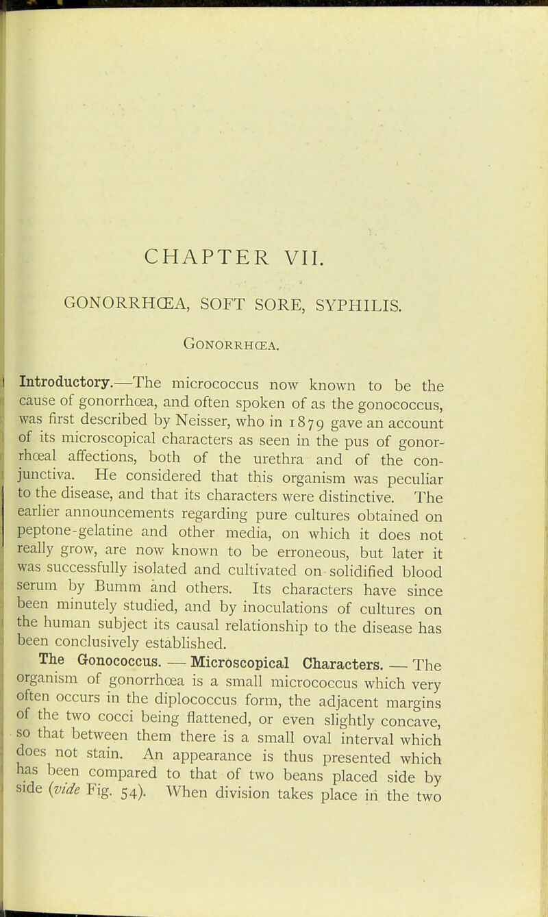 GONORRHOEA, SOFT SORE, SYPHILIS. GONORRHCEA. Introductory.—The micrococcus now known to be the cause of gonorrhoea, and often spoken of as the gonococcus, was first described by Neisser, who in 1879 gave an account of its microscopical characters as seen in the pus of gonor- rhceal affections, both of the urethra and of the con- junctiva. He considered that this organism was peculiar to the disease, and that its characters were distinctive. The earlier announcements regarding pure cultures obtained on peptone-gelatine and other media, on which it does not really grow, are now known to be erroneous, but later it was successfully isolated and cultivated on solidified blood serum by Bumm and others. Its characters have since been minutely studied, and by inoculations of cultures on the human subject its causal relationship to the disease has been conclusively established. The Gonococcus. — Microscopical Characters. The organism of gonorrhoea is a small micrococcus which very often occurs in the diplococcus form, the adjacent margins of the two cocci being flattened, or even slightly concave, so that between them there is a small oval interval which does not stain. An appearance is thus presented which has been compared to that of two beans placed side by side {vide Fig. 54). When division takes place in the two
