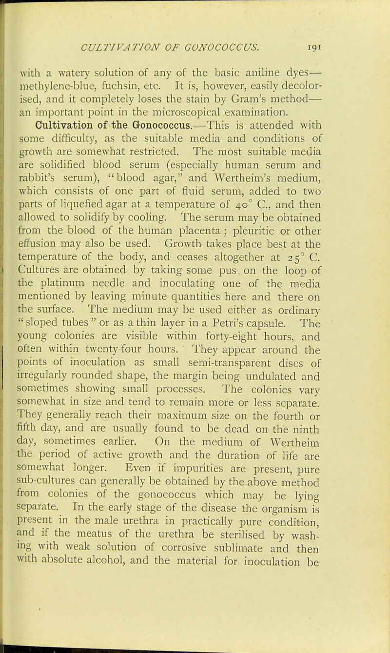 with a watery solution of any of the basic aniline dyes— methylene-blue, fuchsin, etc. It is, however, easily decolor- ised, and it completely loses the stain by Gram's method— an important point in the microscopical examination. Cultivation of the Gonococcus.—This is attended with some difficulty, as the suitable media and conditions of growth are somewhat restricted. The most suitable media are solidified blood serum (especially human serum and rabbit's serum), blood agar, and Wertheim's medium, which consists of one part of fluid serum, added to two parts of liquefied agar at a temperature of 400 C, and then allowed to solidify by cooling. The serum may be obtained from the blood of the human placenta; pleuritic or other effusion may also be used. Growth takes place best at the temperature of the body, and ceases altogether at 250 C. Cultures are obtained by taking some pus. on the loop of the platinum needle and inoculating one of the media mentioned by leaving minute quantities here and there on the surface. The medium may be used either as ordinary  sloped tubes  or as a thin layer in a Petri's capsule. The young colonies are visible within forty-eight hours, and often within twenty-four hours. They appear around the points of inoculation as small semi-transparent discs of irregularly rounded shape, the margin being undulated and sometimes showing small processes. The colonies vary somewhat in size and tend to remain more or less separate. They generally reach their maximum size on the fourth or fifth day, and are usually found to be dead on the ninth day, sometimes earlier. On the medium of Wertheim the period of active growth and the duration of life are somewhat longer. Even if impurities are present, pure sub-cultures can generally be obtained by the above method from colonies of the gonococcus which may be lying separate. In the early stage of the disease the organism is present in the male urethra in practically pure condition, and if the meatus of the urethra be sterilised by wash- ing with weak solution of corrosive sublimate and then with absolute alcohol, and the material for inoculation be