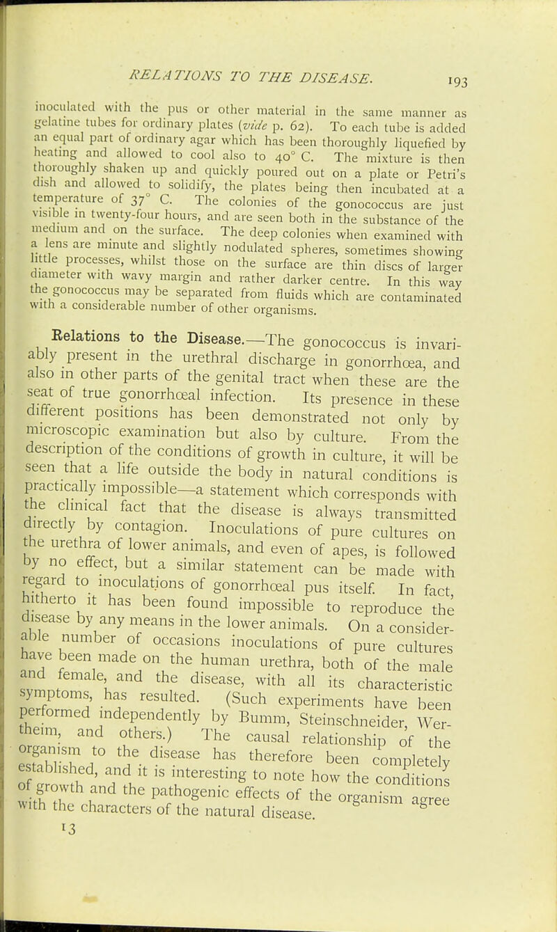 inoculated with the pus or other material in the same manner as gelatine tubes for ordinary plates {vide p. 62). To each tube is added an equal part of ordinary agar which has been thoroughly liquefied by heating and allowed to cool also to 400 C. The mixture is then thoroughly shaken up and quickly poured out on a plate or Petri's dish and allowed to solidify, the plates being then incubated at a temperature of 37 C. The colonies of the gonococcus are just visible in twenty-four hours, and are seen both in the substance of the medium and on the surface. The deep colonies when examined with a lens are minute and slightly nodulated spheres, sometimes showing little processes, whilst those on the surface are thin discs of larger diameter with wavy margin and rather darker centre. In this way the gonococcus may be separated from fluids which are contaminated with a considerable number of other organisms. Relations to the Disease—The gonococcus is invari- ably present in the urethral discharge in gonorrhoea, and also in other parts of the genital tract when these are the seat of true gonorrheal infection. Its presence in these difterent positions has been demonstrated not only by microscopic examination but also by culture From the description of the conditions of growth in culture, it will be seen that a life outside the body in natural conditions is practically impossible—a statement which corresponds with the clinical fact that the disease is always transmitted directly by contagion. Inoculations of pure cultures on the urethra of lower animals, and even of apes, is followed by no effect, but a similar statement can be made with regard to inoculations of gonorrhceal pus itself. In fact hitherto it has been found impossible to reproduce the disease by any means in the lower animals. On a consider- able number of occasions inoculations of pure cultures have been made on the human urethra, both of the male and female and the disease, with all its characteristic symptoms, has resulted. (Such experiments have b en performed independently by Bumm, Steinschneider, Wer theim, and others.) The causal relationship of the SsLf tHe>diSeaSe ^ thGref0re been --Pletely of ^: 7t ^ uter6Sting t0 n°te h0W the editions of growth and the pathogenic effects of the organism aeree with the characters of the natural disease. g *3