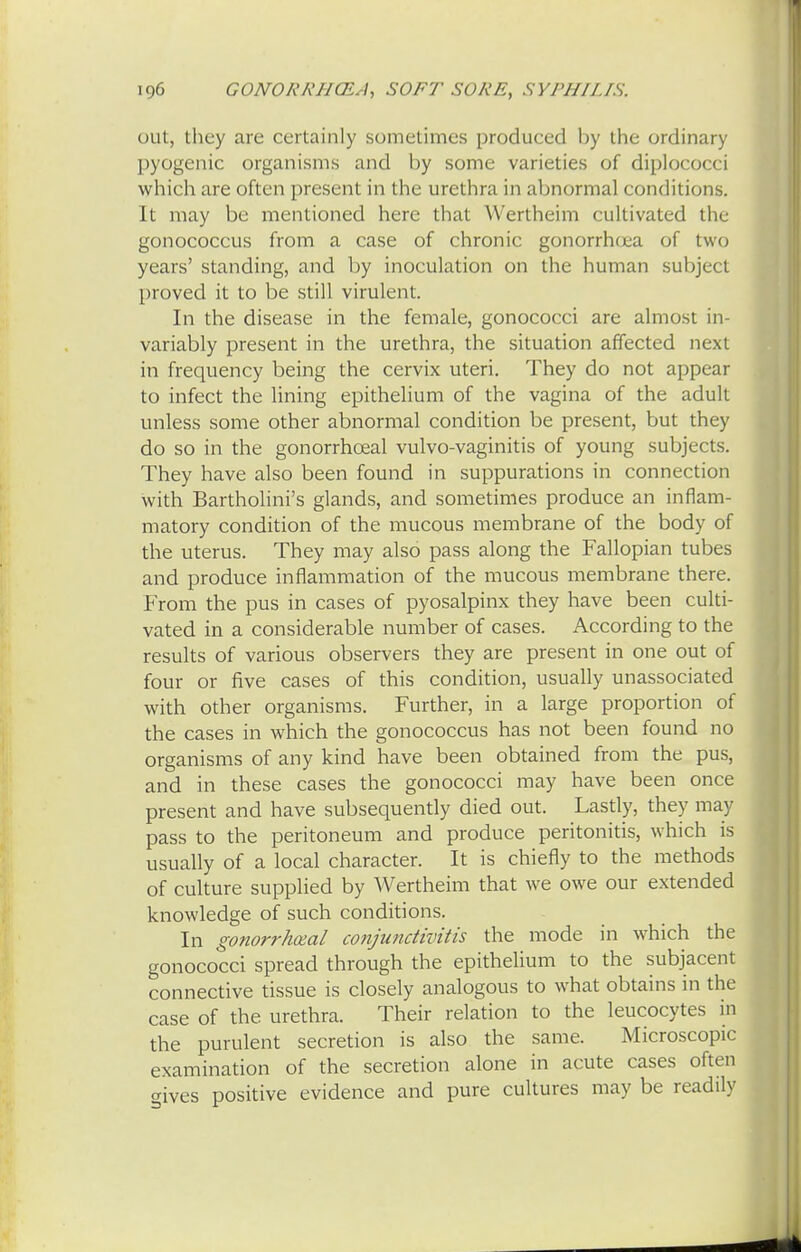 out, they are certainly sometimes produced by the ordinary pyogenic organisms and by some varieties of diplococci which are often present in the urethra in abnormal conditions. It may be mentioned here that Wertheim cultivated the gonococcus from a case of chronic gonorrhoea of two years' standing, and by inoculation on the human subject proved it to be still virulent. In the disease in the female, gonococci are almost in- variably present in the urethra, the situation affected next in frequency being the cervix uteri. They do not appear to infect the lining epithelium of the vagina of the adult unless some other abnormal condition be present, but they do so in the gonorrhceal vulvo-vaginitis of young subjects. They have also been found in suppurations in connection with Bartholini's glands, and sometimes produce an inflam- matory condition of the mucous membrane of the body of the uterus. They may also pass along the Fallopian tubes and produce inflammation of the mucous membrane there. From the pus in cases of pyosalpinx they have been culti- vated in a considerable number of cases. According to the results of various observers they are present in one out of four or five cases of this condition, usually unassociated with other organisms. Further, in a large proportion of the cases in which the gonococcus has not been found no organisms of any kind have been obtained from the pus, and in these cases the gonococci may have been once present and have subsequently died out. Lastly, they may pass to the peritoneum and produce peritonitis, which is usually of a local character. It is chiefly to the methods of culture supplied by Wertheim that we owe our extended knowledge of such conditions. In gonorrheal conjunctivitis the mode in which the gonococci spread through the epithelium to the subjacent connective tissue is closely analogous to what obtains in the case of the urethra. Their relation to the leucocytes in the purulent secretion is also the same. Microscopic examination of the secretion alone in acute cases often gives positive evidence and pure cultures may be readily