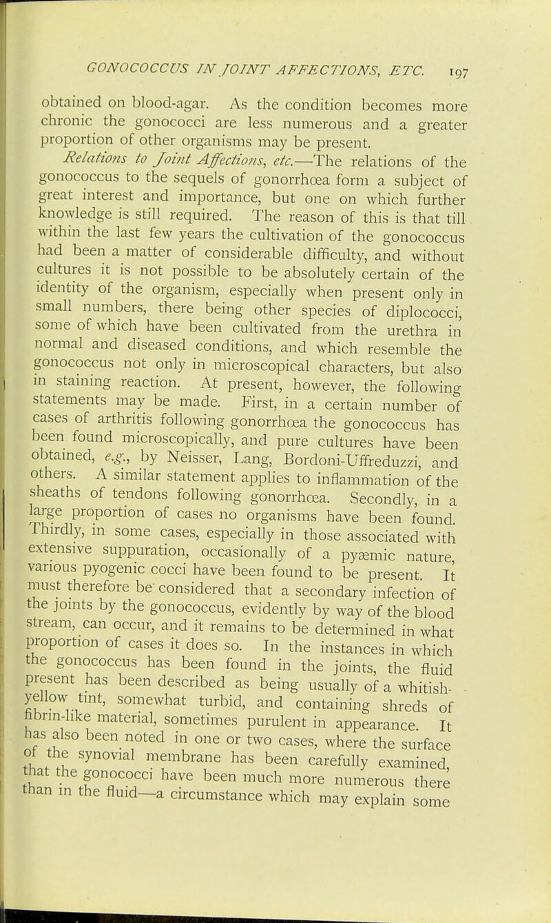 obtained on blood-agar. As the condition becomes more chronic the gonococci are less numerous and a greater proportion of other organisms may be present. Relatiotis to Joint Affections, etc.—The relations of the gonococcus to the sequels of gonorrhoea form a subject of great interest and importance, but one on which further knowledge is still required. The reason of this is that till within the last few years the cultivation of the gonococcus had been a matter of considerable difficulty, and without cultures it is not possible to be absolutely certain of the identity of the organism, especially when present only in small numbers, there being other species of diplococci, some of which have been cultivated from the urethra in normal and diseased conditions, and which resemble the gonococcus not only in microscopical characters, but also in staining reaction. At present, however, the following statements may be made. First, in a certain number of cases of arthritis following gonorrhoea the gonococcus has been found microscopically, and pure cultures have been obtained, e.g., by Neisser, Lang, Bordoni-Uffreduzzi, and others. A similar statement applies to inflammation of the sheaths of tendons following gonorrhoea. Secondly, in a large proportion of cases no organisms have been found Thirdly, in some cases, especially in those associated with extensive suppuration, occasionally of a pysemic nature various pyogenic cocci have been found to be present It must therefore be considered that a secondary infection of the joints by the gonococcus, evidently by way of the blood stream, can occur, and it remains to be determined in what proportion of cases it does so. In the instances in which the gonococcus has been found in the joints, the fluid present has been described as being usually of a whitish- yellow tint, somewhat turbid, and containing shreds of hbnn-hke material, sometimes purulent in appearance. It has also been noted in one or two cases, where the surface of the synovial membrane has been carefully examined, hat the gonococci have been much more numerous there than in the fluid—a circumstance which may explain some