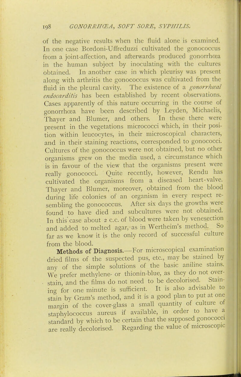 of the negative results when the fluid alone is examined. In one case Bordoni-Uffreduzzi cultivated the gonococcus from a joint-affection, and afterwards produced gonorrhoea in the human subject by inoculating with the culturrs obtained. In another case in which pleurisy was present along with arthritis the gonococcus was cultivated from the fluid in the pleural cavity. The existence of a gonorrheal endocarditis has been established by recent observations. Cases apparently of this nature occurring in the course of gonorrhoea have been described by Leyden, Michaelis, Thayer and Blumer, and others. In these there were present in the vegetations micrococci which, in their posi- tion within leucocytes, in their microscopical characters, and in their staining reactions, corresponded to gonococci. Cultures of the gonococcus were not obtained, but no other organisms grew on the media used, a circumstance which is in favour of the view that the organisms present were really gonococci. Quite recently, however, Rendu has cultivated the organisms from a diseased heart-valve. Thayer and Blumer, moreover, obtained from the blood during life colonies of an organism in every respect re- sembling the gonococcus. After six days the growths were found to have died and subcultures were not obtained. In this'case about 2 c.c. of blood were taken by venesection and added to melted agar, as in Wertheim's method. So far as we know it is the only record of successful culture from the blood. Methods of Diagnosis.—For microscopical examination dried films of the suspected pus, etc., may be stained by any of the simple solutions of the basic aniline stains. We prefer methylene- or thionin-blue, as they do not over- stain, and the films do not need to be decolorised. Stain- ing for one minute is sufficient. It is also advisable to stain by Gram's method, and it is a good plan to put at one margin of the cover-glass a small quantity of culture of staphylococcus aureus if available, in order to have a standard by which to be certain that the supposed gonococci are really decolorised. Regarding the value of microscopic