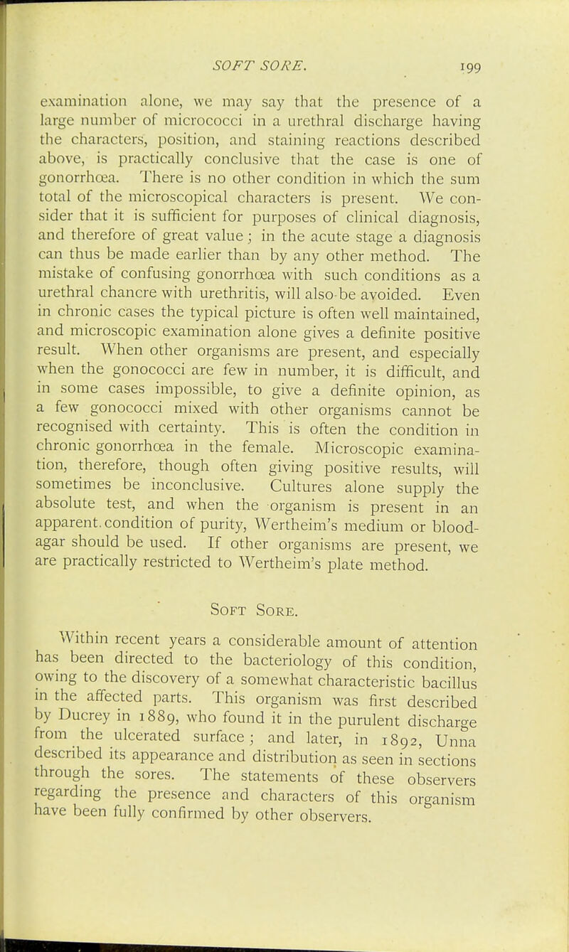 examination alone, we may say that the presence of a large number of micrococci in a urethral discharge having the characters, position, and staining reactions described above, is practically conclusive that the case is one of gonorrhoea. There is no other condition in which the sum total of the microscopical characters is present. We con- sider that it is sufficient for purposes of clinical diagnosis, and therefore of great value; in the acute stage a diagnosis can thus be made earlier than by any other method. The mistake of confusing gonorrhoea with such conditions as a urethral chancre with urethritis, will also be avoided. Even in chronic cases the typical picture is often well maintained, and microscopic examination alone gives a definite positive result. When other organisms are present, and especially when the gonococci are few in number, it is difficult, and in some cases impossible, to give a definite opinion, as a few gonococci mixed with other organisms cannot be recognised with certainty. This is often the condition in chronic gonorrhoea in the female. Microscopic examina- tion, therefore, though often giving positive results, will sometimes be inconclusive. Cultures alone supply the absolute test, and when the organism is present in an apparent, condition of purity, Wertheim's medium or blood- agar should be used. If other organisms are present, we are practically restricted to Wertheim's plate method. Soft Sore. Within recent years a considerable amount of attention has been directed to the bacteriology of this condition, owing to the discovery of a somewhat characteristic bacillus in the affected parts. This organism was first described by Ducrey in 1889, who found it in the purulent discharge from the ulcerated surface; and later, in 1892, TJnna described its appearance and distribution as seen in sections through the sores. The statements of these observers regarding the presence and characters of this organism have been fully confirmed by other observers.