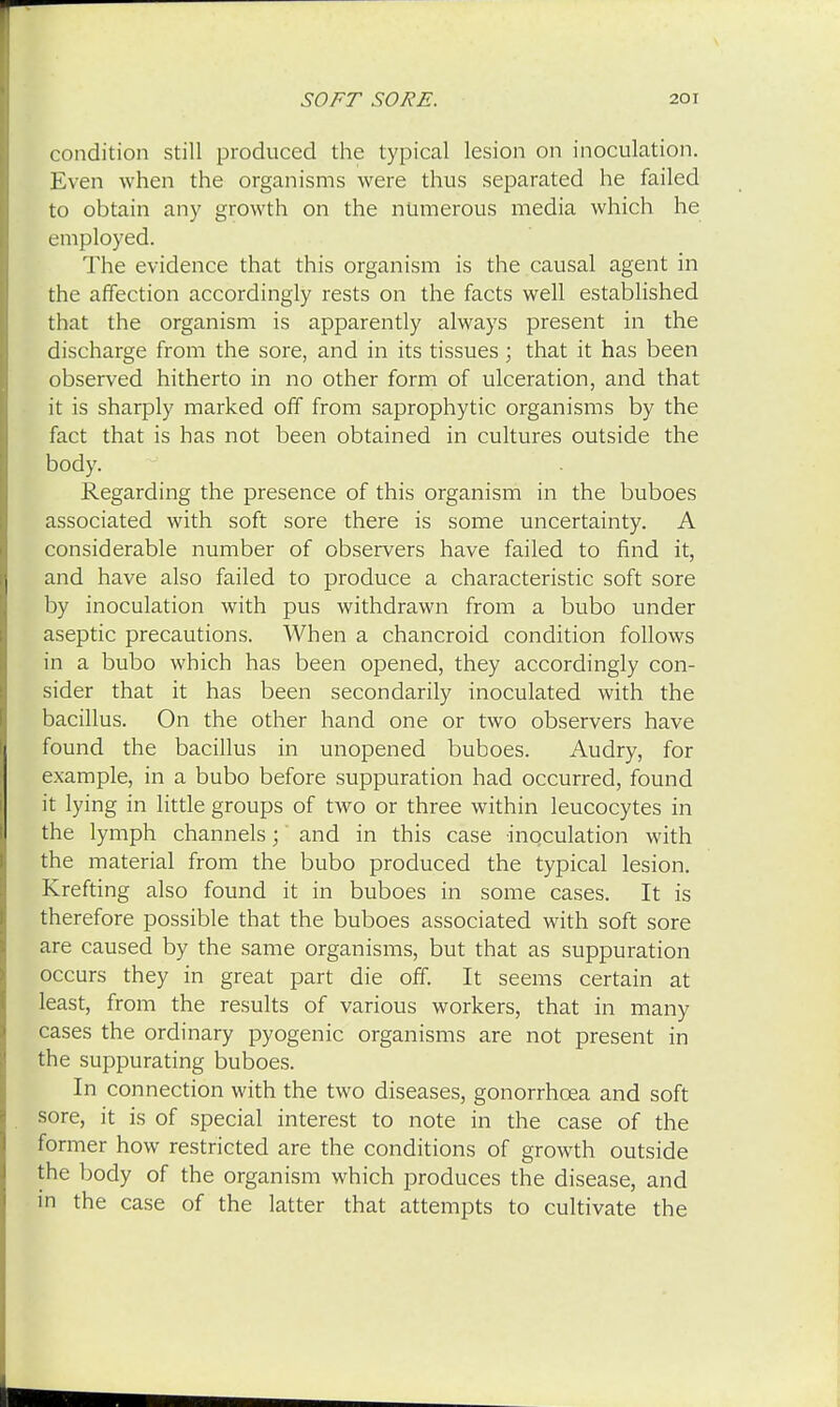condition still produced the typical lesion on inoculation. Even when the organisms were thus separated he failed to obtain any growth on the numerous media which he employed. The evidence that this organism is the causal agent in the affection accordingly rests on the facts well established that the organism is apparently always present in the discharge from the sore, and in its tissues; that it has been observed hitherto in no other form of ulceration, and that it is sharply marked off from saprophytic organisms by the fact that is has not been obtained in cultures outside the body. Regarding the presence of this organism in the buboes associated with soft sore there is some uncertainty. A considerable number of observers have failed to find it, and have also failed to produce a characteristic soft sore by inoculation with pus withdrawn from a bubo under aseptic precautions. When a chancroid condition follows in a bubo which has been opened, they accordingly con- sider that it has been secondarily inoculated with the bacillus. On the other hand one or two observers have found the bacillus in unopened buboes. Audry, for example, in a bubo before suppuration had occurred, found it lying in little groups of two or three within leucocytes in the lymph channels; and in this case inoculation with the material from the bubo produced the typical lesion. Krefting also found it in buboes in some cases. It is therefore possible that the buboes associated with soft sore are caused by the same organisms, but that as suppuration occurs they in great part die off. It seems certain at least, from the results of various workers, that in many cases the ordinary pyogenic organisms are not present in the suppurating buboes. In connection with the two diseases, gonorrhoea and soft sore, it is of special interest to note in the case of the former how restricted are the conditions of growth outside the body of the organism which produces the disease, and in the case of the latter that attempts to cultivate the