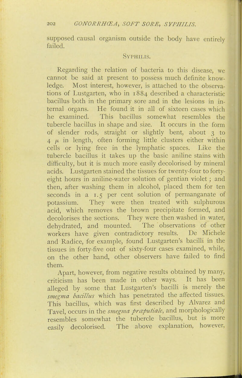 supposed causal organism outside the body have entirely failed. Syphilis. Regarding the relation of bacteria to this disease, we cannot be said at present to possess much definite know- ledge. Most interest, however, is attached to the observa- tions of Lustgarten, who in 1884 described a characteristic bacillus both in the primary sore and in the lesions in in- ternal organs. He found it in all of sixteen cases which he examined. This bacillus somewhat resembles the tubercle bacillus in shape and size. It occurs in the form of slender rods, straight or slightly bent, about 3 to 4 n in length, often forming little clusters either within cells or lying free in the lymphatic spaces. Like the tubercle bacillus it takes up the basic aniline stains with difficulty, but it is much more easily decolorised by mineral acids. Lustgarten stained the tissues for twenty-four to forty- eight hours in aniline-water solution of gentian violet; and then, after washing them in alcohol, placed them for ten seconds in a 1.5 per cent solution of permanganate of potassium. They were then treated with sulphurous acid, which removes the brown precipitate formed, and decolorises the sections. They were then washed in water, dehydrated, and mounted. The observations of other workers have given contradictory results. De Michele and Radice, for example, found Lustgarten's bacilli in the tissues in forty-five out of sixty-four cases examined, while, on the other hand, other observers have failed to find them. Apart, however, from negative results obtained by many, criticism has been made in other ways. It has been alleged by some that Lustgarten's bacilli is merely the smegma bacillus which has penetrated the affected tissues. This bacillus, which was first described by Alvarez and Tavel, occurs in the smegma prceputiale, and morphologically resembles somewhat the tubercle bacillus, but is more easily decolorised. The above explanation, however,