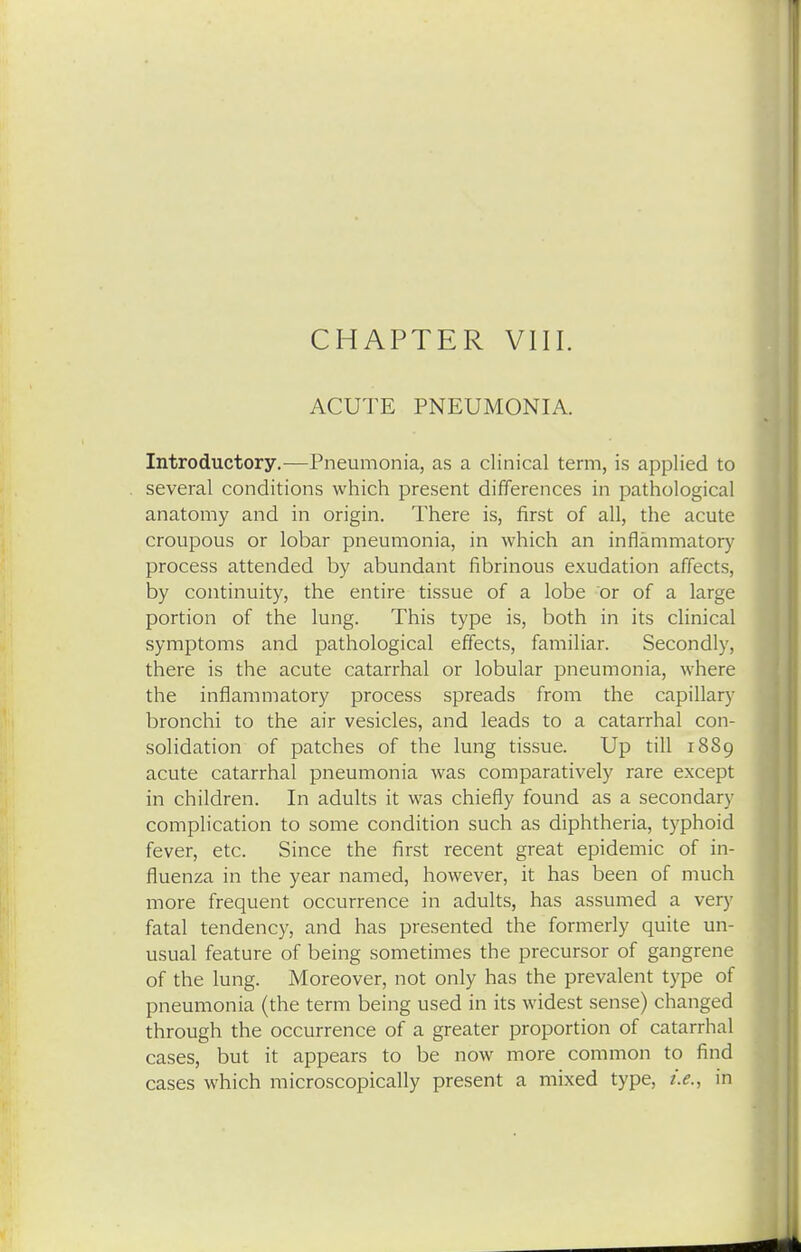 ACUTE PNEUMONIA. Introductory.-—Pneumonia, as a clinical term, is applied to several conditions which present differences in pathological anatomy and in origin. There is, first of all, the acute croupous or lobar pneumonia, in which an inflammatory process attended by abundant fibrinous exudation affects, by continuity, the entire tissue of a lobe or of a large portion of the lung. This type is, both in its clinical symptoms and pathological effects, familiar. Secondly, there is the acute catarrhal or lobular pneumonia, where the inflammatory process spreads from the capillary bronchi to the air vesicles, and leads to a catarrhal con- solidation of patches of the lung tissue. Up till 1889 acute catarrhal pneumonia was comparatively rare except in children. In adults it was chiefly found as a secondary complication to some condition such as diphtheria, typhoid fever, etc. Since the first recent great epidemic of in- fluenza in the year named, however, it has been of much more frequent occurrence in adults, has assumed a very fatal tendency, and has presented the formerly quite un- usual feature of being sometimes the precursor of gangrene of the lung. Moreover, not only has the prevalent type of pneumonia (the term being used in its widest sense) changed through the occurrence of a greater proportion of catarrhal cases, but it appears to be now more common to find cases which microscopically present a mixed type, i.e., in