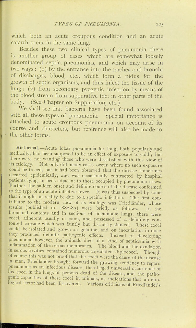 which both an acute croupous condition and an acute catarrh occur in the same lung. Besides these two clinical types of pneumonia there is another group of cases which are somewhat loosely denominated septic pneumonias, and which may arise in two ways : (1) by the entrance into the trachea and bronchi of discharges, blood, etc., which form a nidus for the growth of septic organisms, and thus infect the tissue of the lung; (2) from secondary pyogenic infection by means of the blood stream from suppurative foci in other parts of the body. (See Chapter on Suppuration, etc.) We shall see that bacteria have been found associated with all these types of pneumonia. Special importance is attached to acute croupous pneumonia on account of its course and characters, but reference will also be made to the other forms. Historical.—Acute lobar pneumonia for long, both popularly and medically, had been supposed to be an effect of exposure to cold ; but there were not wanting those who' were dissatisfied with this view of its etiology. Not only did many cases occur where no such exposure could be traced, but it had been observed that the disease sometimes occurred epidemically, and was occasionally contracted by hospital patients lying in beds adjacent to those occupied by pneumonia cases. Further, the sudden onset and definite course of the disease conformed to the type of an acute infective fever. It was thus suspected by some that it might in reality be due to a specific infection. The first con- tributor to the modern view of its etiology was Friedlander, whose results (published in 1882-83) were briefly as follows. In the bronchial contents and in sections of pneumonic lungs, there were cocci, adherent usually in pairs, and possessed of a definitely con- toured capsule which was faintly but distinctly stained. These cocci could be isolated and grown on gelatine, and on inoculation in mice they produced definite pathogenic effects. Instead of developing pneumonia, however, the animals died of a kind of septicemia with inflammation of the serous membranes. The blood and the exudation in serous cavities contained numerous capsulated diplococci. Though of course this was not proof that the cocci were the cause of the disease in man, Friedlander brought forward the growing tendency to regard pneumonia as an infectious disease, the alleged universal occurrence of his cocci in the lungs of persons dead of the disease, and the patho- genic capacities of these cocci in animals, as indications that an etio- logical factor had been discovered. Various criticisms of Friedlander's