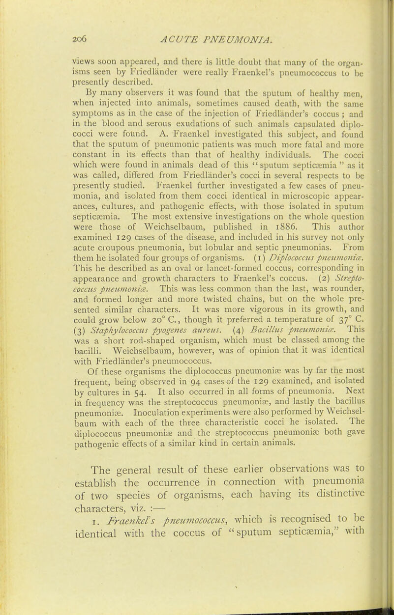 views soon appeared, and there is little doubt that many of the organ- isms seen by T'riedlander were really Fraenkel's pneumococcus to be presently described. By many observers it was found that the sputum of healthy men, when injected into animals, sometimes caused death, with the same symptoms as in the case of the injection of Friedlander's coccus; and in the blood and serous exudations of such animals capsulaled diplo- cocci were found. A. Fraenkel investigated this subject, and found that the sputum of pneumonic patients was much more fatal and more constant in its effects than that of healthy individuals. The cocci which were found in animals dead of this sputum septicaemia as it was called, differed from Friedlander's cocci in several respects to be presently studied. Fraenkel further investigated a few cases of pneu- monia, and isolated from them cocci identical in microscopic appear- ances, cultures, and pathogenic effects, with those isolated in sputum septicaemia. The most extensive investigations on the whole question were those of Weichselbaum, published in 1886. This author examined 129 cases of the disease, and included in his survey not only acute croupous pneumonia, but lobular and septic pneumonias. From them he isolated four groups of organisms. (1) Diplococcus pneumonia. This he described as an oval or lancet-formed coccus, corresponding in appearance and growth characters to Fraenkel's coccus. (2) Strepto- coccus pneumonia. This was less common than the last, was rounder, and formed longer and more twisted chains, but on the whole pre- sented similar characters. It was more vigorous in its growth, and could grow below 20° C, though it preferred a temperature of 370 C. (3) Staphylococcus pyogenes aureus. (4) Bacillus pneumonia. This was a short rod-shaped organism, which must be classed among the bacilli. Weichselbaum, however, was of opinion that it was identical with Friedlander's pneumococcus. Of these organisms the diplococcus pneumoniae was by far the most frequent, being observed in 94 cases of the 129 examined, and isolated by cultures in 54. It also occurred in all forms of pneumonia. Next in frequency was the streptococcus pneumoniae, and lastly the bacillus pneumoniae. Inoculation experiments were also performed by Weichsel- baum with each of the three characteristic cocci he isolated. The diplococcus pneumoniae and the streptococcus pneumoniae both gave pathogenic effects of a similar kind in certain animals. The general result of these earlier observations was to establish the occurrence in connection with pneumonia of two species of organisms, each having its distinctive characters, viz. :— 1. Fraenkel's pneumococcus, which is recognised to be identical with the coccus of sputum septicaemia, with