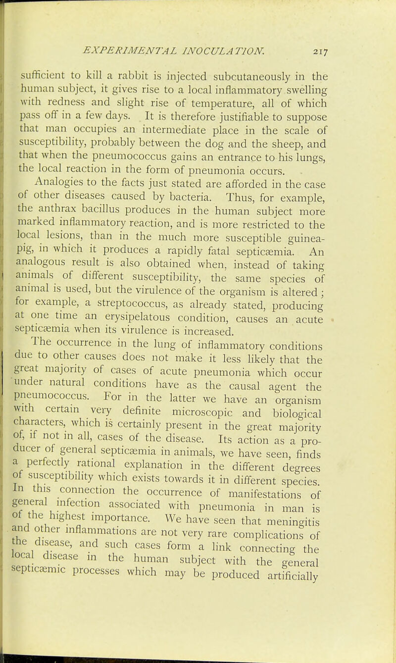sufficient to kill a rabbit is injected subcutaneously in the human subject, it gives rise to a local inflammatory swelling with redness and slight rise of temperature, all of which pass off in a few days. It is therefore justifiable to suppose that man occupies an intermediate place in the scale of susceptibility, probably between the dog and the sheep, and that when the pneumococcus gains an entrance to his lungs, the local reaction in the form of pneumonia occurs. Analogies to the facts just stated are afforded in the case of other diseases caused by bacteria. Thus, for example, the anthrax bacillus produces in the human subject more marked inflammatory reaction, and is more restricted to the local lesions, than in the much more susceptible guinea- pig, in which it produces a rapidly fatal septicaemia. An analogous result is also obtained when, instead of taking animals of different susceptibility, the same species of animal is used, but the virulence of the organism is altered ; for example, a streptococcus, as already 'stated, producing at one time an erysipelatous condition, causes an acute septicaemia when its virulence is increased. The occurrence in the lung of inflammatory conditions due to other causes does not make it less likely that the great majority of cases of acute pneumonia which occur under natural conditions have as the causal agent the pneumococcus. For in the latter we have an organism with certain very definite microscopic and biological characters, which is certainly present in the great majority of, if not in all, cases of the disease. Its action as a pro- ducer of general septicaemia in animals, we have seen, finds a perfectly rational explanation in the different degrees of susceptibility which exists towards it in different species In this connection the occurrence of manifestations of general infection associated with pneumonia in man is of the highest importance. We have seen that meningitis and other inflammations are not very rare complication? of he disease, and such cases form a link connecting the local disease in the human subject with the general septicemic processes which may be produced artificially