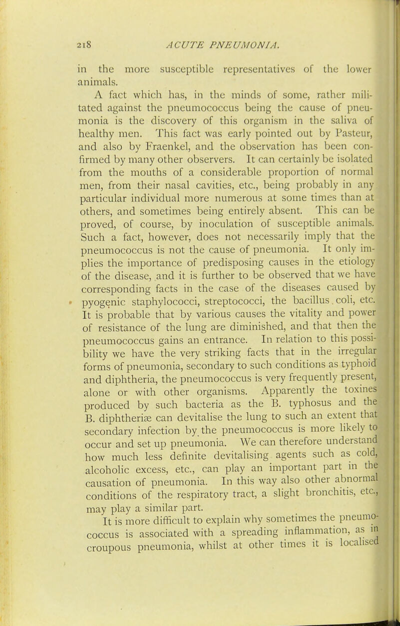 in the more susceptible representatives of the lower animals. A fact which has, in the minds of some, rather mili- tated against the pneumococcus being the cause of pneu- monia is the discovery of this organism in the saliva of healthy men. This fact was early pointed out by Pasteur, and also by Fraenkel, and the observation has been con- firmed by many other observers. It can certainly be isolated from the mouths of a considerable proportion of normal men, from their nasal cavities, etc., being probably in any particular individual more numerous at some times than at others, and sometimes being entirely absent. This can be proved, of course, by inoculation of susceptible animals. Such a fact, however, does not necessarily imply that the pneumococcus is not the cause of pneumonia. It only im- plies the importance of predisposing causes in the etiology of the disease, and it is further to be observed that we have corresponding facts in the case of the diseases caused by pyogenic staphylococci, streptococci, the bacillus. coli, etc. It is probable that by various causes the vitality and power of resistance of the lung are diminished, and that then the, pneumococcus gains an entrance. In relation to this possi- bility we have the very striking facts that in the irregular forms of pneumonia, secondary to such conditions as typhoid and diphtheria, the pneumococcus is very frequently present, alone or with other organisms. Apparently the toxines produced by such bacteria as the B. typhosus and the B. diphtheria can devitalise the lung to such an extent that secondary infection by. the pneumococcus is more likely to occur and set up pneumonia. We can therefore understand how much less definite devitalising agents such as cold, alcoholic excess, etc., can play an important part in the causation of pneumonia. In this way also other abnormal conditions of the respiratory tract, a slight bronchitis, etc., may play a similar part. It is more difficult to explain why sometimes the pneumo- coccus is associated with a spreading inflammation, as in croupous pneumonia, whilst at other times it is localised