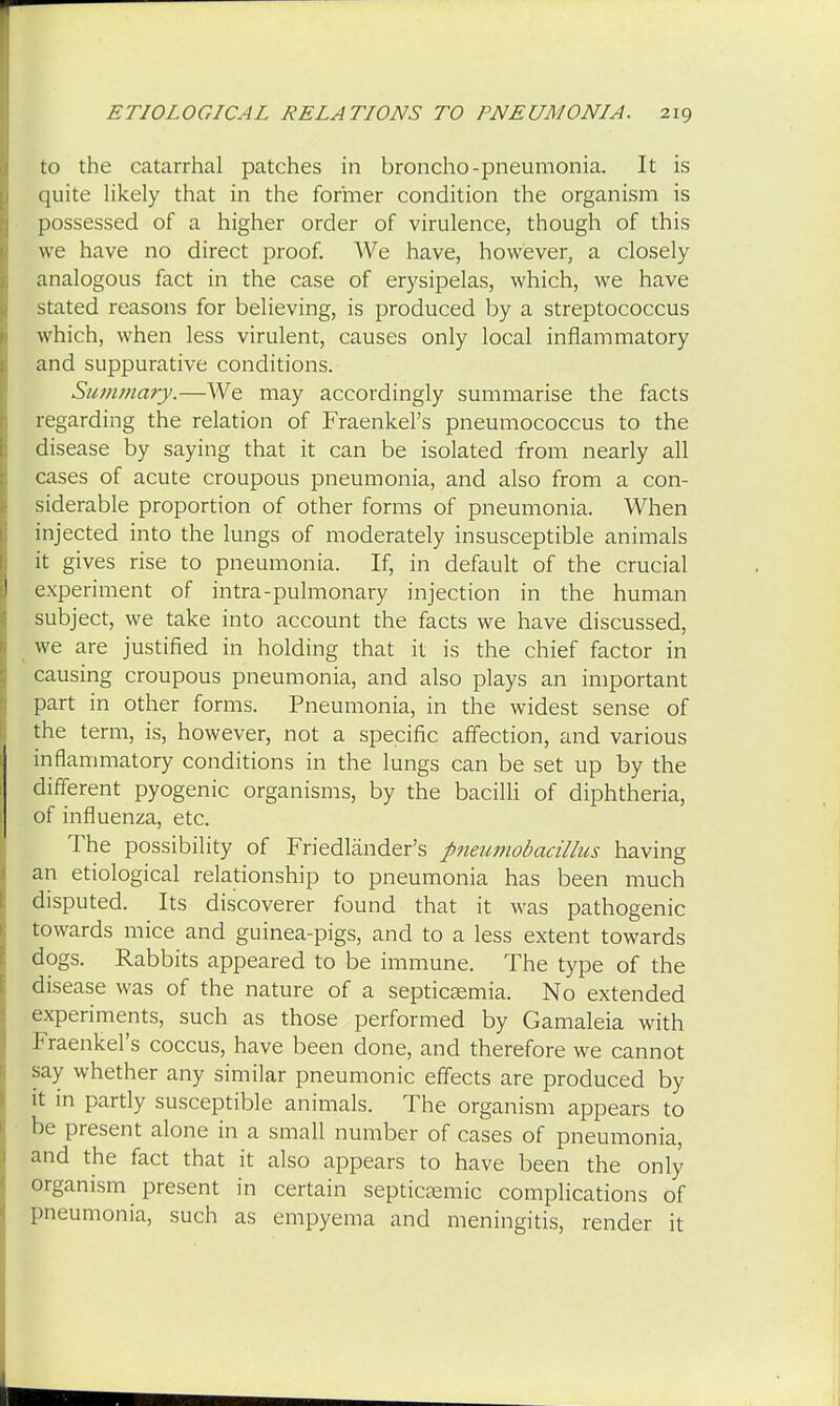 to the catarrhal patches in broncho-pneumonia. It is quite likely that in the former condition the organism is possessed of a higher order of virulence, though of this we have no direct proof. We have, however, a closely analogous fact in the case of erysipelas, which, we have stated reasons for believing, is produced by a streptococcus which, when less virulent, causes only local inflammatory and suppurative conditions. Summary.—We may accordingly summarise the facts regarding the relation of Fraenkel's pneumococcus to the disease by saying that it can be isolated from nearly all cases of acute croupous pneumonia, and also from a con- siderable proportion of other forms of pneumonia. When injected into the lungs of moderately insusceptible animals it gives rise to pneumonia. If, in default of the crucial experiment of intra-pulmonary injection in the human subject, we take into account the facts we have discussed, we are justified in holding that it is the chief factor in causing croupous pneumonia, and also plays an important part in other forms. Pneumonia, in the widest sense of the term, is, however, not a specific affection, and various inflammatory conditions in the lungs can be set up by the different pyogenic organisms, by the bacilli of diphtheria, of influenza, etc. The possibility of Friedlander's pneumobacillus having an etiological relationship to pneumonia has been much disputed. Its discoverer found that it was pathogenic towards mice and guinea-pigs, and to a less extent towards dogs. Rabbits appeared to be immune. The type of the disease was of the nature of a septicaemia. No extended experiments, such as those performed by Gamaleia with Fraenkel's coccus, have been done, and therefore we cannot say whether any similar pneumonic effects are produced by it in partly susceptible animals. The organism appears to be present alone in a small number of cases of pneumonia, and the fact that it also appears to have been the only organism present in certain septicemic complications of pneumonia, such as empyema and meningitis, render it