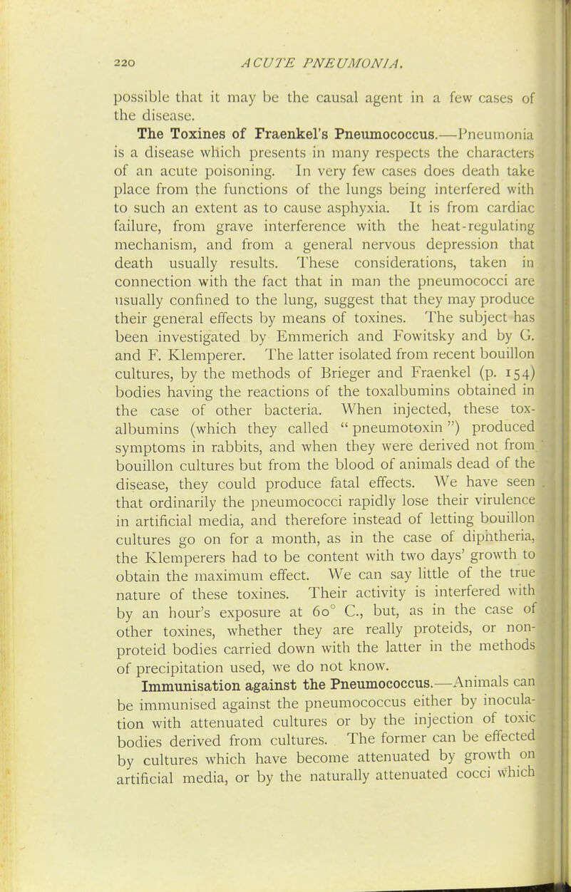 possible that it may be the causal agent in a few cases of the disease. The Toxines of Fraenkel's Pneumococcus.—Pneumonia is a disease which presents in many respects the characters of an acute poisoning. In very few cases does death take place from the functions of the lungs being interfered with to such an extent as to cause asphyxia. It is from cardiac failure, from grave interference with the heat-regulating mechanism, and from a general nervous depression that death usually results. These considerations, taken in connection with the fact that in man the pneumococci are usually confined to the lung, suggest that they may produce their general effects by means of toxines. The subject has been investigated by Emmerich and Fowitsky and by G. and F. Klemperer. The latter isolated from recent bouillon cultures, by the methods of Brieger and Fraenkel (p. 154) bodies having the reactions of the toxalbumins obtained in the case of other bacteria. When injected, these tox- albumins (which they called  pneumotoxin) produced symptoms in rabbits, and when they were derived not from, bouillon cultures but from the blood of animals dead of the disease, they could produce fatal effects. We have seen that ordinarily the pneumococci rapidly lose their virulence in artificial media, and therefore instead of letting bouillon cultures go on for a month, as in the case of diphtheria, the Klemperers had to be content with two days' growth to obtain the maximum effect. We can say little of the true nature of these toxines. Their activity is interfered with by an hour's exposure at 6o° C, but, as in the case of other toxines, whether they are really proteids, or non-' proteid bodies carried down with the latter in the methods of precipitation used, we do not know. Immunisation against the Pneumococcus.—Animals can be immunised against the pneumococcus either by inocula- tion with attenuated cultures or by the injection of toxic bodies derived from cultures. The former can be effected by cultures which have become attenuated by growth on artificial media, or by the naturally attenuated cocci which