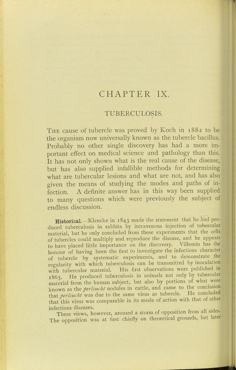 CHAPTER IX. TUBERCULOSIS. The cause of tubercle was proved by Koch in 1882 to be the organism now universally known as the tubercle bacillus. Probably no other single discovery has had a more im-j portant effect on medical science and pathology than this. It has not only shown what is the real cause of the disease, but has also supplied infallible methods for determining what are tubercular lesions and what are not, and has also given the means of studying the modes and paths of in- fection. A definite answer has in this way been supplied to many questions which were previously the subject of endless discussion. Historical.— Klencke in 1843 made the statement that he had pro- duced tuberculosis in rabbits by intravenous injection of tubercular material, but he only concluded from these experiments that the cells of tubercles could multiply and reproduce the disease, and he appears to have placed little importance on the discovery. Villemin has the honour of having been the first to investigate the infectious character of tubercle by systematic experiments, and to demonstrate the regularity with which tuberculosis can be transmitted by inoculation with tubercular material. His first observations were published in 1865. He produced tuberculosis in animals not only by tubercular material from the human subject, but also by portions of what were known as the ferlsucht nodules in cattle, and came to the conclusion that perlsucht was due to the same virus as tubercle. He concluded that this virus was comparable in its mode of action with that of other infectious diseases. . . , n -a These views, however, aroused a storm of opposition from all sines. The opposition was at first chiefly on theoretical grounds, but later
