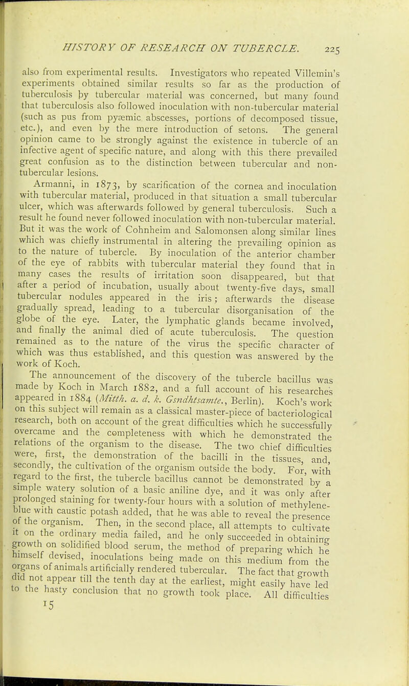 HISTORY OF RESEARCH ON TUBERCLE. also from experimental results. Investigators who repeated Villemin's experiments obtained similar results so far as the production of tuberculosis by tubercular material was concerned, but many found that tuberculosis also followed inoculation with non-tubercular material (such as pus from pyemic abscesses, portions of decomposed tissue, etc.), and even by the mere introduction of setons. The general opinion came to be strongly against the existence in tubercle of an infective agent of specific nature, and along with this there prevailed great confusion as to the distinction between tubercular and non- tubercular lesions. Armanni, in 1873, by scarification of the cornea and inoculation with tubercular material, produced in that situation a small tubercular ulcer, which was afterwards followed by general tuberculosis. Such a result he found never followed inoculation with non-tubercular material. But it was the work of Cohnheim and Salomonsen along similar lines which was chiefly instrumental in altering the prevailing opinion as to the nature of tubercle. By inoculation of the anterior chamber of the eye of rabbits with tubercular material they found that in many cases the results of irritation soon disappeared, but that after a period of incubation, usually about twenty-five days, small tubercular nodules appeared in the iris; afterwards the disease gradually spread, leading to a tubercular disorganisation of the globe of the eye. Later, the lymphatic glands became involved, and finally the animal died of acute tuberculosis. The question remained as to the nature of the virus the specific character of which was thus established, and this question was answered by the work of Koch. The announcement of the discovery of the tubercle bacillus was made by Koch in March 1882, and a full account of his researches appeared m 1884 (Mitth. a. d. k. Gsndhtsamte., Berlin). Koch's work on this subject will remain as a classical master-piece of bacteriological research, both on account of the great difficulties which he successfully overcame and the completeness with which he demonstrated the relations of the organism to the disease. The two chief difficulties were, first, the demonstration of the bacilli in the tissues and secondly, the cultivation of the organism outside the body For with regard to the first, the tubercle bacillus cannot be demonstrated' by a simple watery solution of a basic aniline dye, and it was only after prolonged staining for twenty-four hours with a solution of methylene blue with caustic potash added, that he was able to reveal the presence of the organism. Then, in the second place, all attempts to cultivate it on the ordinary media failed, and he only succeeded in obtaining growth on solidified blood serum, the method of preparing which he himself devised, inoculations being made on this medium from the organs of animals artificially rendered tubercular. The fact that growth did not appear till the tenth day at the earliest, might easily have led to the hasty conclusion that no growth took place. All difficulties T5
